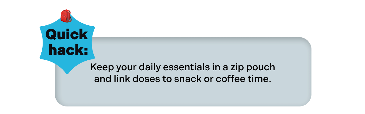  Quick hack: Keep your daily essentials in a zip pouch and link doses to snack or coffee time.