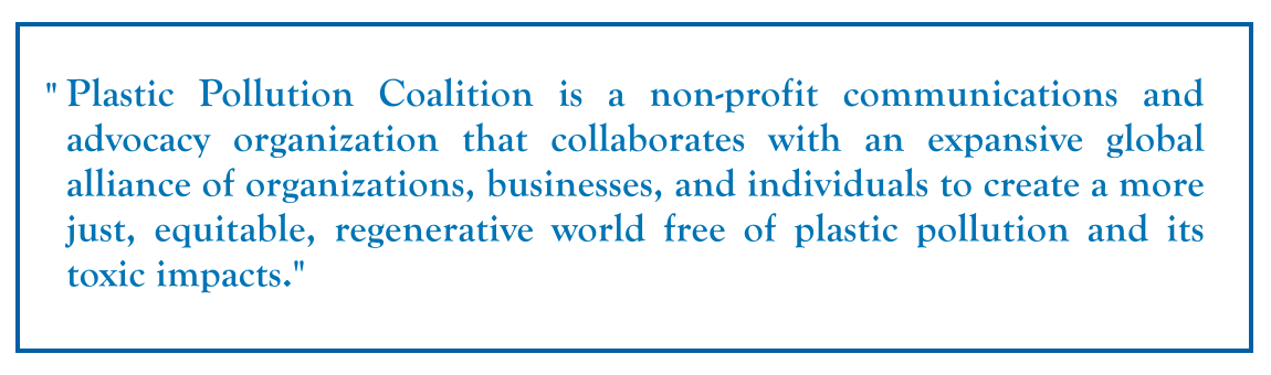 Plastic Pollution Coalition is a non-profit communications and advocacy organization that collaborates with an expansive global alliance of organizations, businesses, and individuals to create a more just, equitable, regenerative world free of plastic pollution and its toxic impacts.