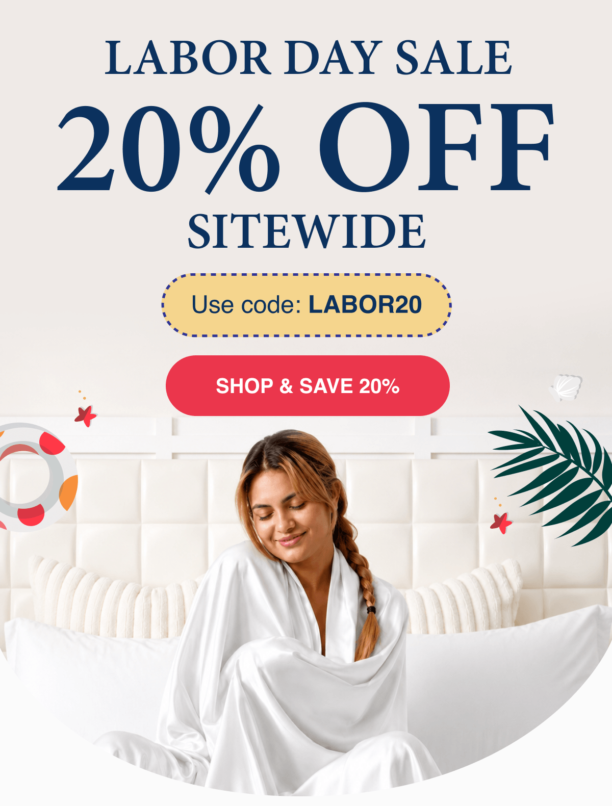 LABOR DAY SALE Celebrate & Sleep Luxuriously. 20% OFF SITEWIDE Use code LABOR20