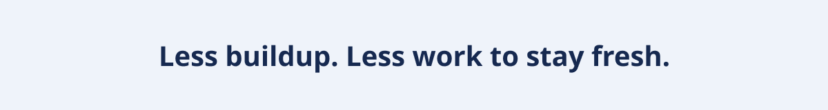 Less buildup. Less work to stay fresh.