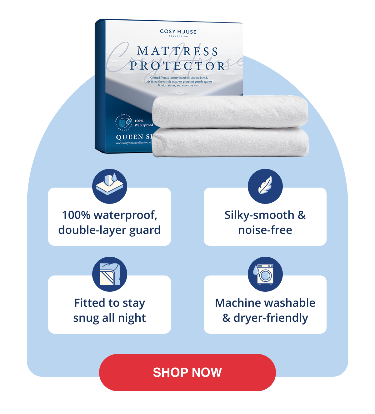 100% waterproof, double-layer guard Silky-smooth & noise-free Fitted to stay snug all night Machine washable & dryer-friendly