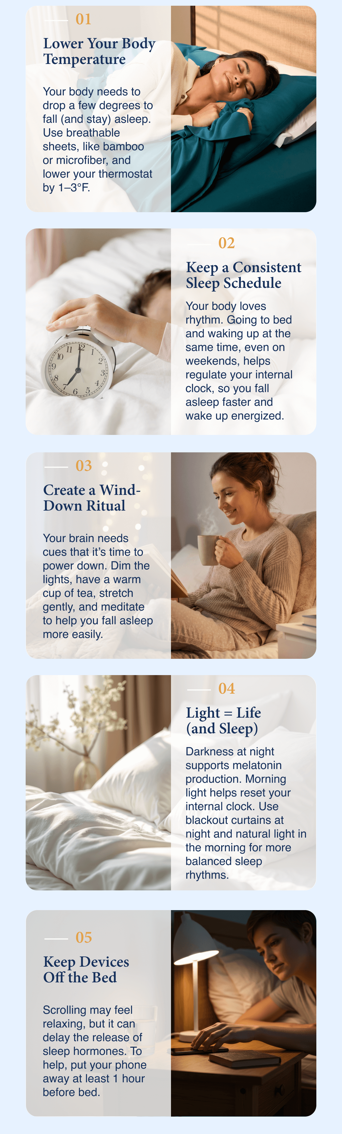 Lower your body temperature, keep a consistent sleep schedule, create a wind-down ritual, light=life (and sleep), keep devices out of the bedroom