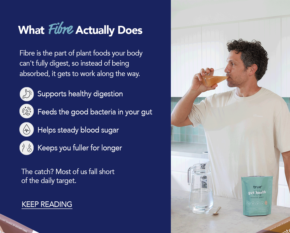 What Fibre Actually Does Fibre is the part of plant foods your body can't fully digest, so instead of being absorbed, it gets to work along the way. → Supports healthy digestion → Feeds the good bacteria in your gut → Helps steady blood sugar → Keeps you fuller for longer The catch? Most of us fall short of the daily target. [KEEP READING]