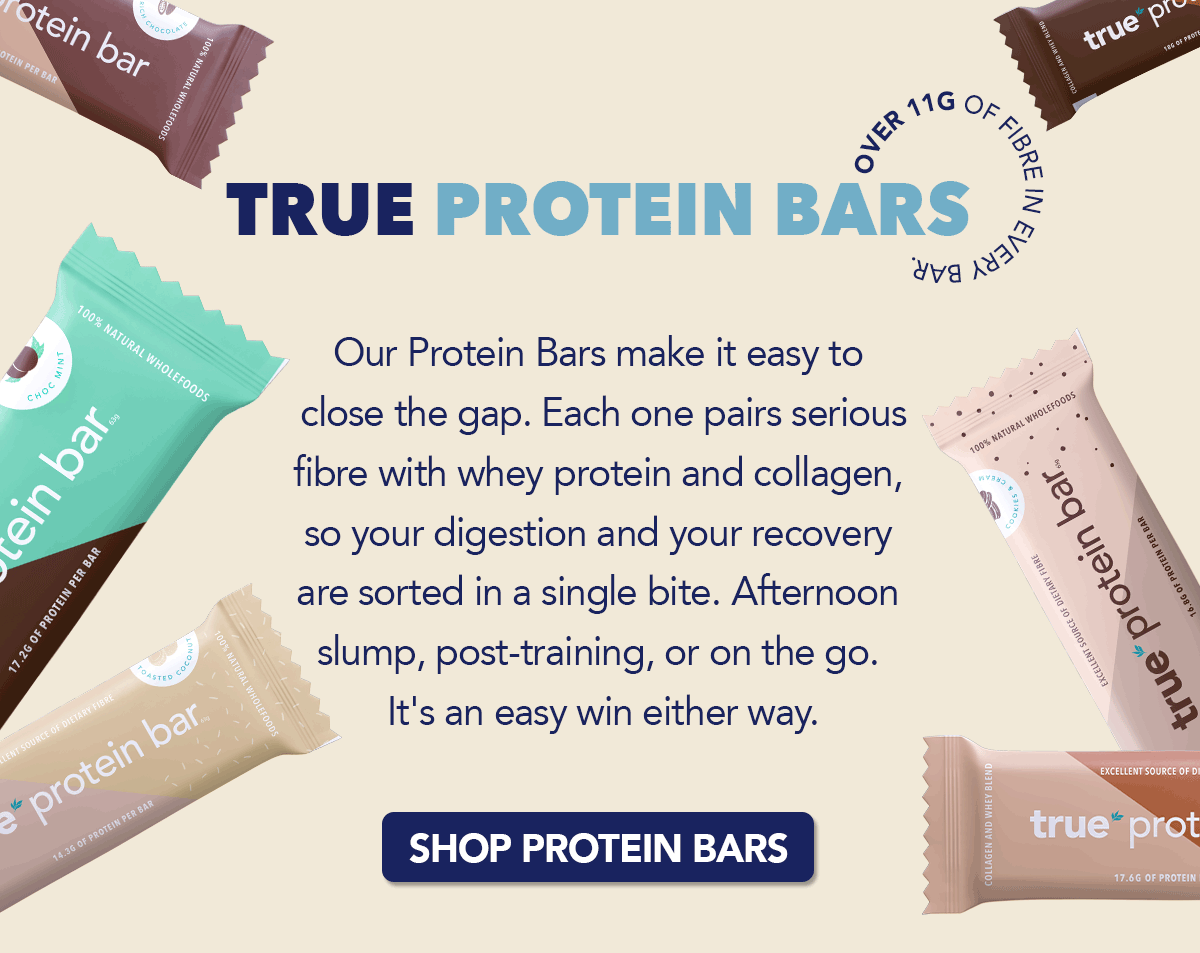 True Protein Bar Over 11g of fibre in every bar. Our Protein Bars make it easy to close the gap. Each one pairs serious fibre with whey protein and collagen, so your digestion and your recovery are sorted in a single bite. Afternoon slump, post-training, or on the go. It's an easy win either way. [SHOP PROTEIN BARS]