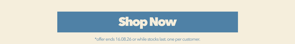 SHOP NOW *offer ends 16.08.26 or while stocks last. one per customer.