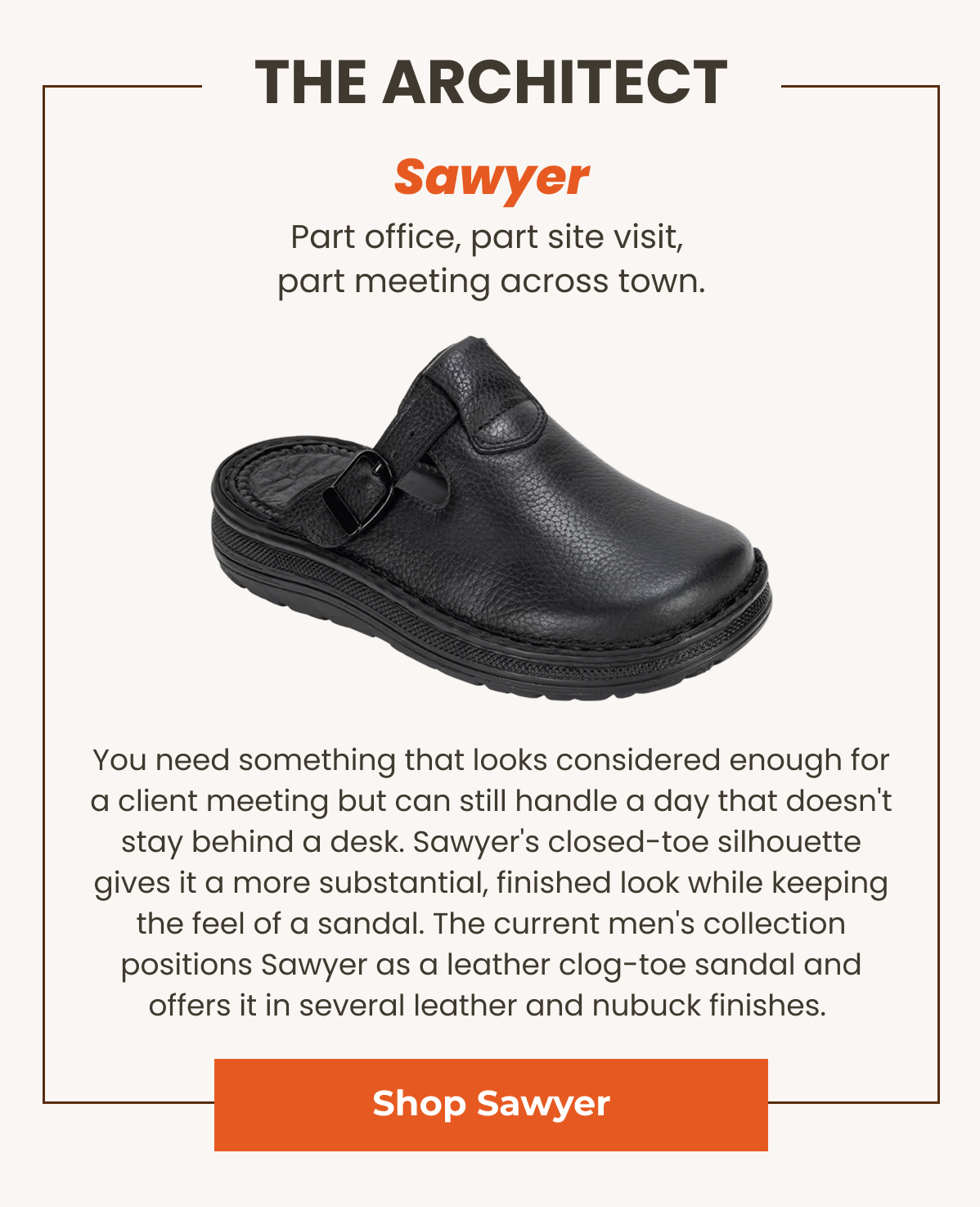 Sawyer. Part office, part site visit, part meeting across town. You need something that looks considered enough for a client meeting but can still handle a day that doesn't stay behind a desk. Sawyer's closed-toe silhouette gives it a more substantial, finished look while keeping the feel of a sandal. The current men's collection positions Sawyer as a leather clog-toe sandal and offers it in several leather and nubuck finishes. 