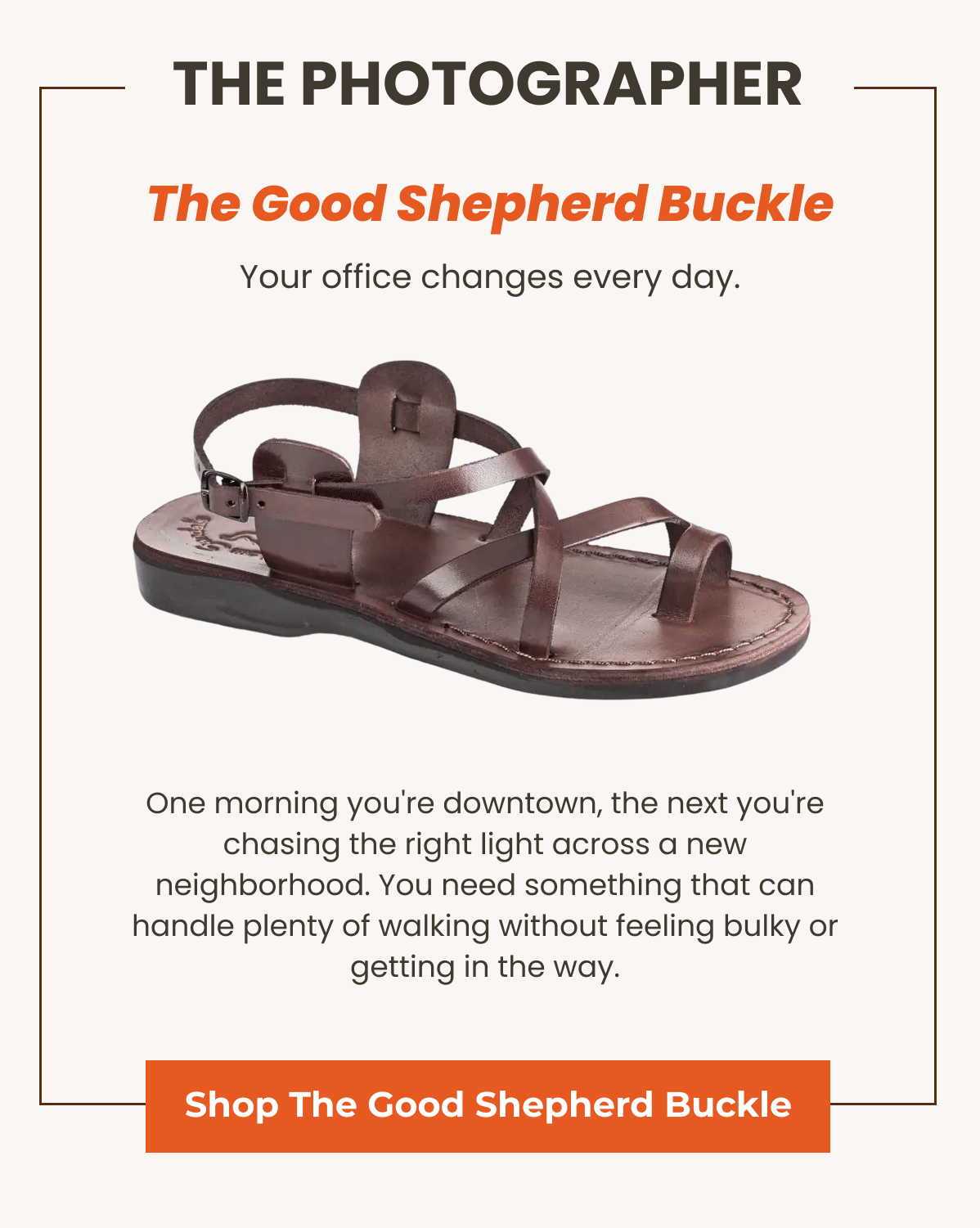 The Good Shepherd Buckle. Your office changes every day. One morning you're downtown, the next you're chasing the right light across a new neighborhood. You need something that can handle plenty of walking without feeling bulky or getting in the way.