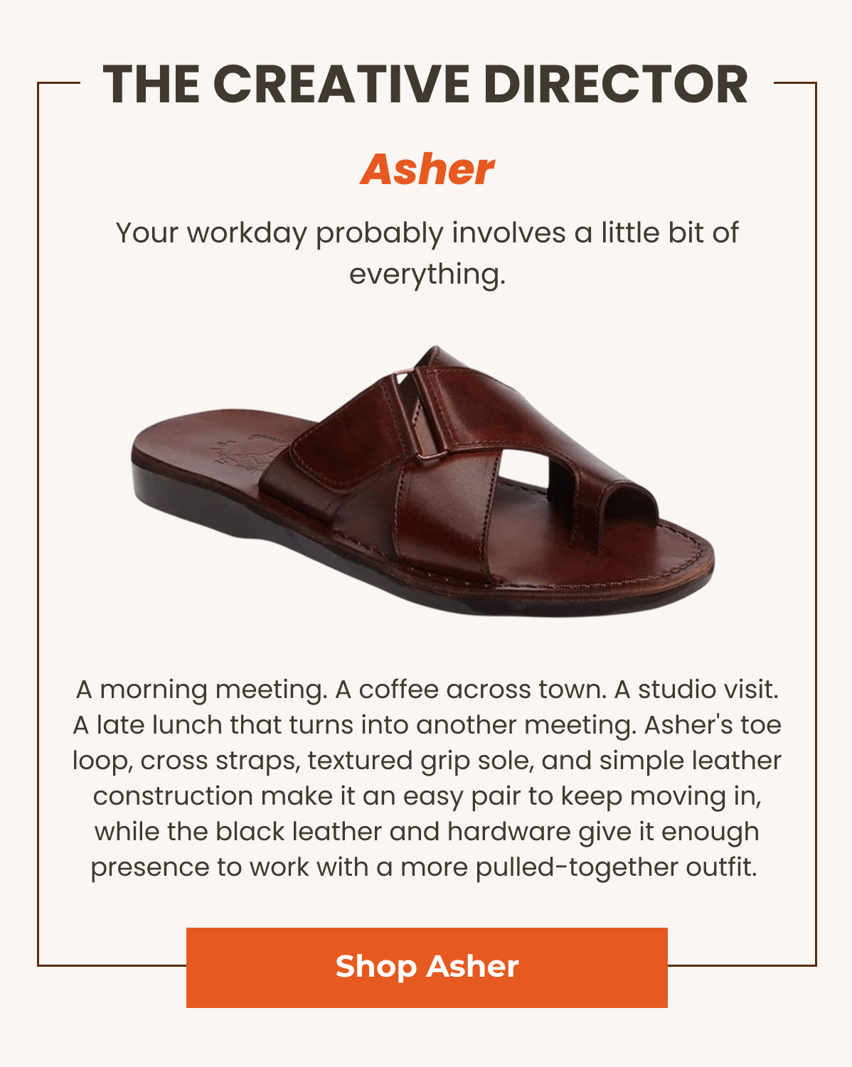 Asher. Your workday probably involves a little bit of everything. A morning meeting. A coffee across town. A studio visit. A late lunch that turns into another meeting. Asher's toe loop, cross straps, textured grip sole, and simple leather construction make it an easy pair to keep moving in, while the black leather and hardware give it enough presence to work with a more pulled-together outfit. 