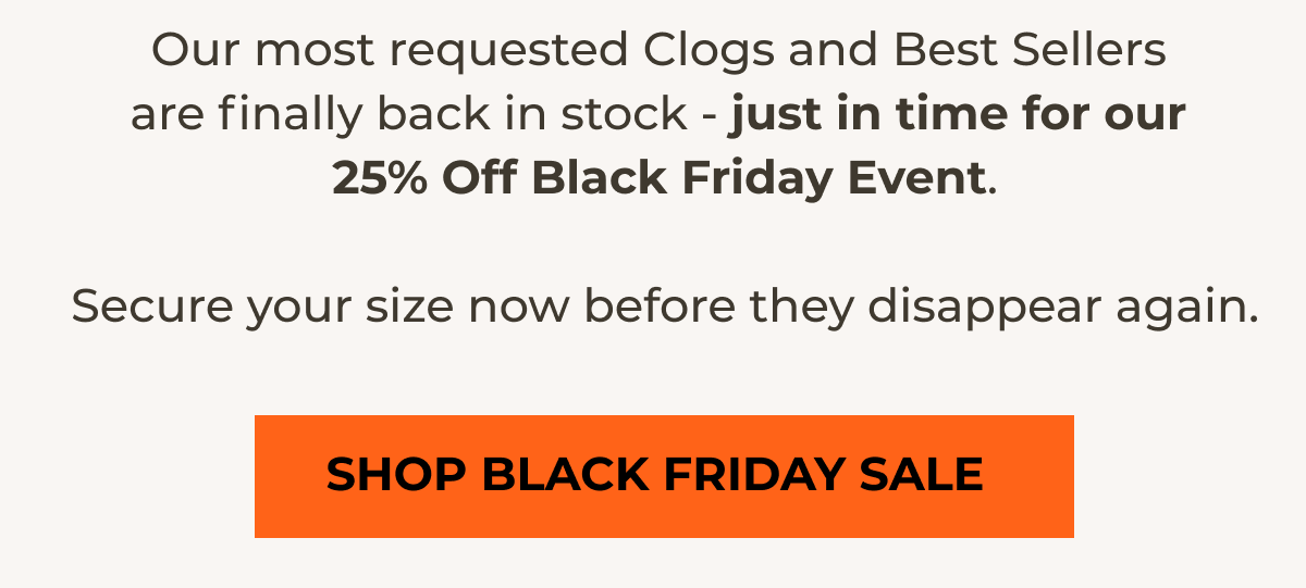 Our most requested Clogs and Best Sellers are finally back in stock - just in time for our 25% Off Black Friday Event.