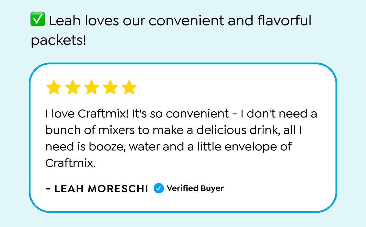  Leah loves our convenient and flavorful packets! I love Craftmix! It's so convenient - I don't need a bunch of mixers to make a delicious drink, all I need is booze, water and a little envelope of Craftmix. - LEAH MORESCHI ✔Verified Buyer