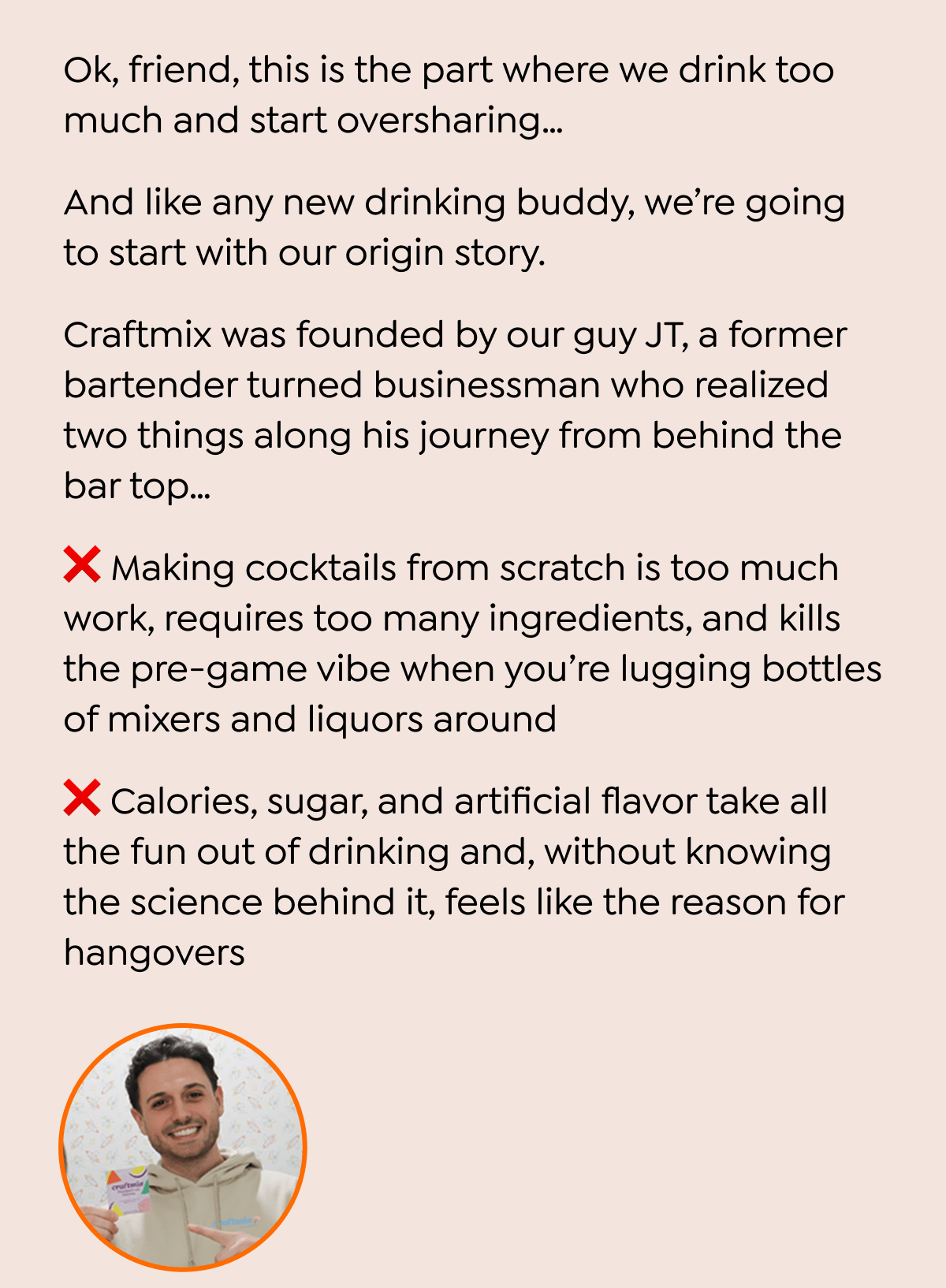 Ok, friend, this is the part where we drink too much and start oversharing... And like any new drinking buddy, we're going to start with our origin story. Craftmix was founded by our guy JT, a former bartender turned businessman who realized two things along his journey from behind the bar top... ★ Making cocktails from scratch is too much work, requires too many ingredients, and kills the pre-game vibe when you're lugging bottles of mixers and liquors around Calories, sugar, and artificial flavor take all the fun out of drinking and, without knowing the science behind it, feels like the reason for hangovers craftmi