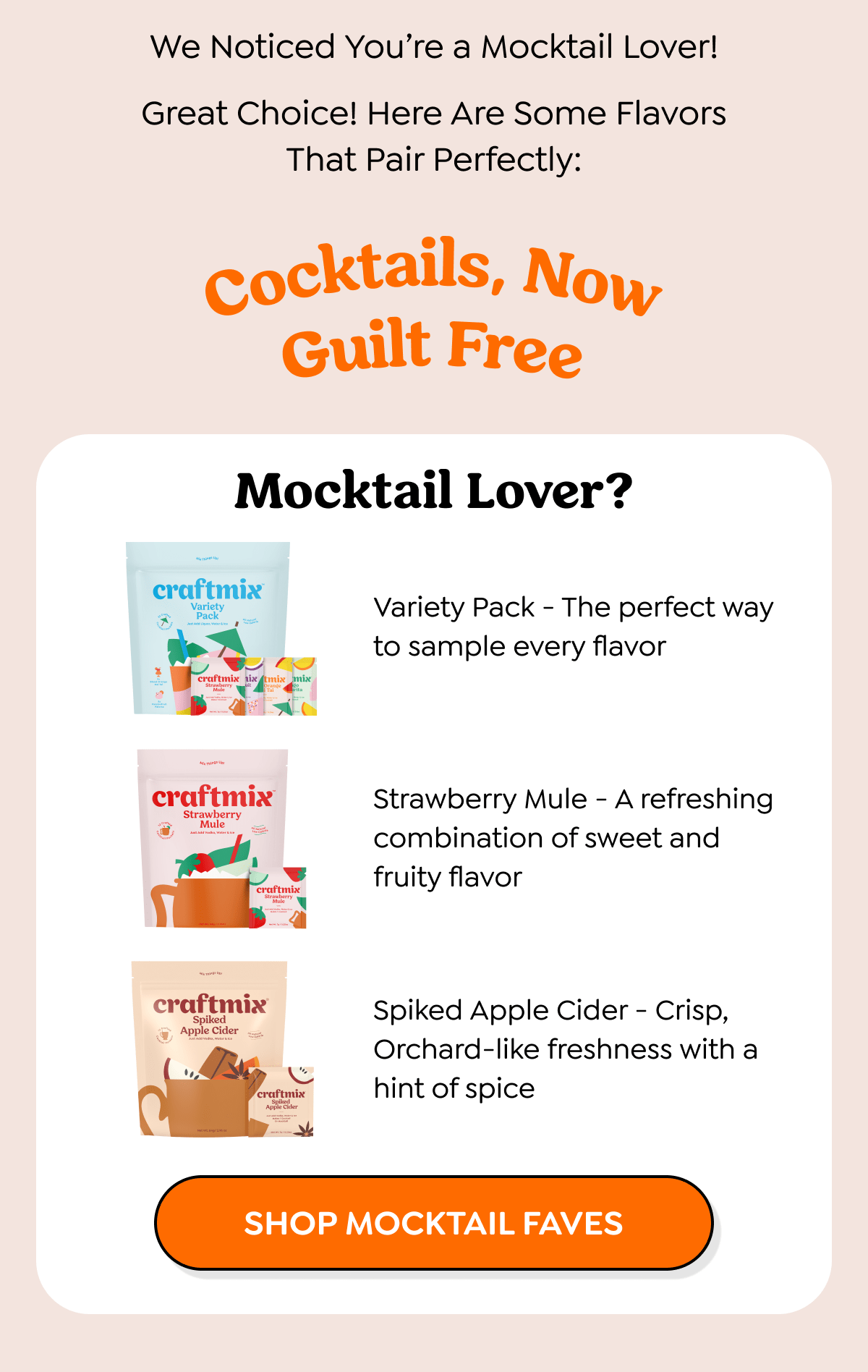  We Noticed You're a Mocktail Lover! Great Choice! Here Are Some Flavors That Pair Perfectly: Cocktails, Now Guilt Free Mocktail Lover? craftmix Variety Pack craftmix ixtmix mix Strawberry bit Variety Pack - The perfect way to sample every flavor craftmix Strawberry Mule craftmix Strawberry Mule - A refreshing combination of sweet and fruity flavor craftmix Spiked Apple Cider Strawberry Mule craftmix Spiloed Apple Cider Spiked Apple Cider - Crisp, Orchard-like freshness with a hint of spice SHOP MOCKTAIL FAVES