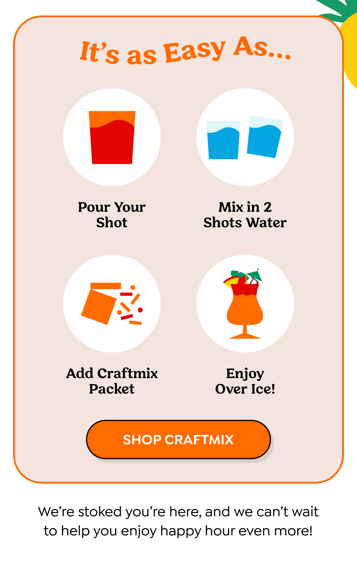  It's as Easy As... Pour Your Shot 应 Mix in 2 Shots Water Add Craftmix Packet Enjoy Over Ice! SHOP CRAFTMIX We're stoked you're here, and we can't wait to help you enjoy happy hour even more!