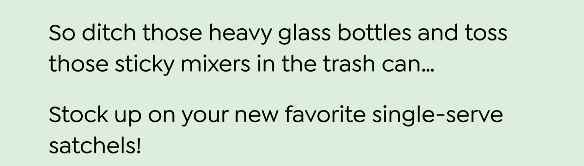  You won't catch us pouring mystery-flavored, neon-colored syrup in our cups, and you shouldn't be pouring it in yours, either. That's because our guy JT, the founder of Craftmix, is single handedly re-inventing cocktail making! He makes sure we keep simple ingredients so you can mix things up with simple recipes-without losing out on flavor or lugging bottles of mixers and liquors around to bring the bar to you. That means your favorite tequila, rum, and vodka cocktails (or mocktails), pack the same punch without all the extra BS. craftmix Thanks to JT... There's a new bartender in your kitchen - and it's you. And for 24 more hours - you can pair your favorite liquor with one of our delicious flavors for 20% off when you use code FIRST30. So ditch those heavy glass bottles and toss those sticky mixers in the trash can... Stock up on your new favorite single-serve satchels! SAVE 30% ON YOUR FIRST PURCHASE
