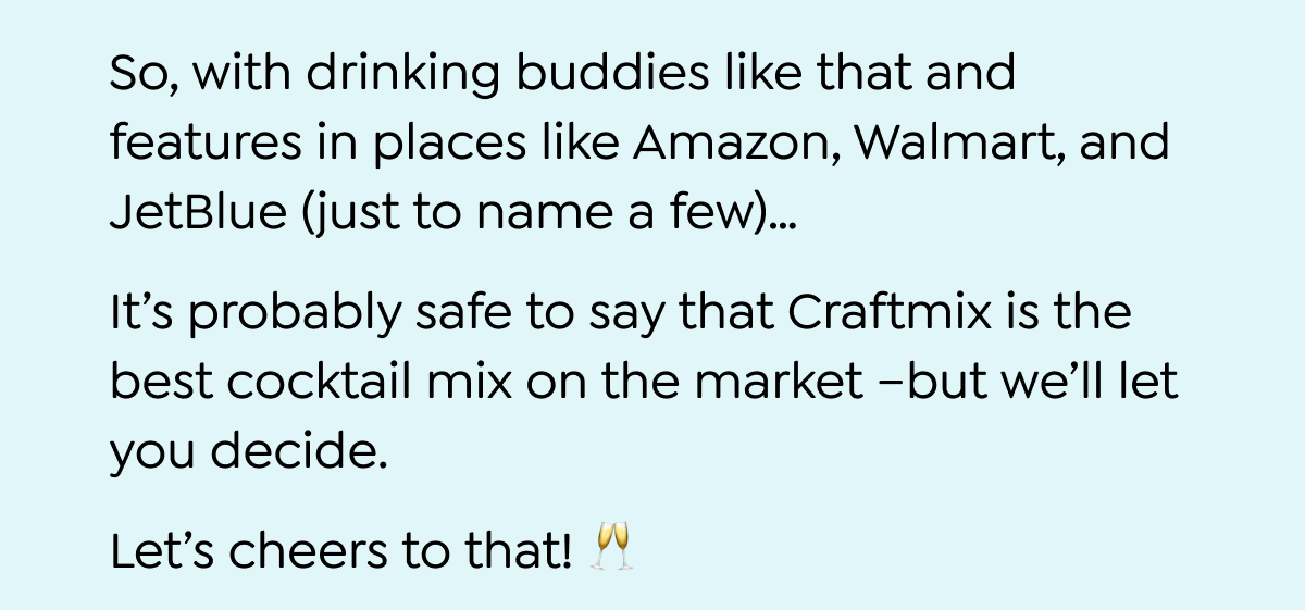  So, with drinking buddies like that and features in places like Amazon, Walmart, and JetBlue (just to name a few)... It's probably safe to say that Craftmix is the best cocktail mix on the market -but we'll let you decide. Let's cheers to that! P.S. Your 30% off discount code ends in just 48 hours - don't miss out! Use code FIRST30 to take advantage of savings! SHOP NOW