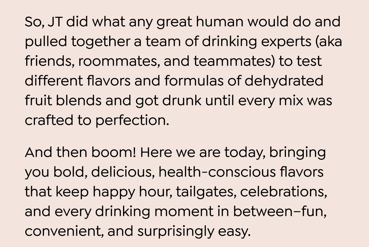  So, JT did what any great human would do and pulled together a team of drinking experts (aka friends, roommates, and teammates) to test different flavors and formulas of dehydrated fruit blends and got drunk until every mix was crafted to perfection. And then boom! Here we are today, bringing you bold, delicious, health-conscious flavors that keep happy hour, tailgates, celebrations, and every drinking moment in between-fun, convenient, and surprisingly easy. Alright, maybe we didn't really overshare, but here's a little secret before we go... Your 30% off discount code will expire soon, and you're already a few drinks behind the rest of the gang, so catch up! We've got a lot of flavor, but here are a couple of our favorites:
