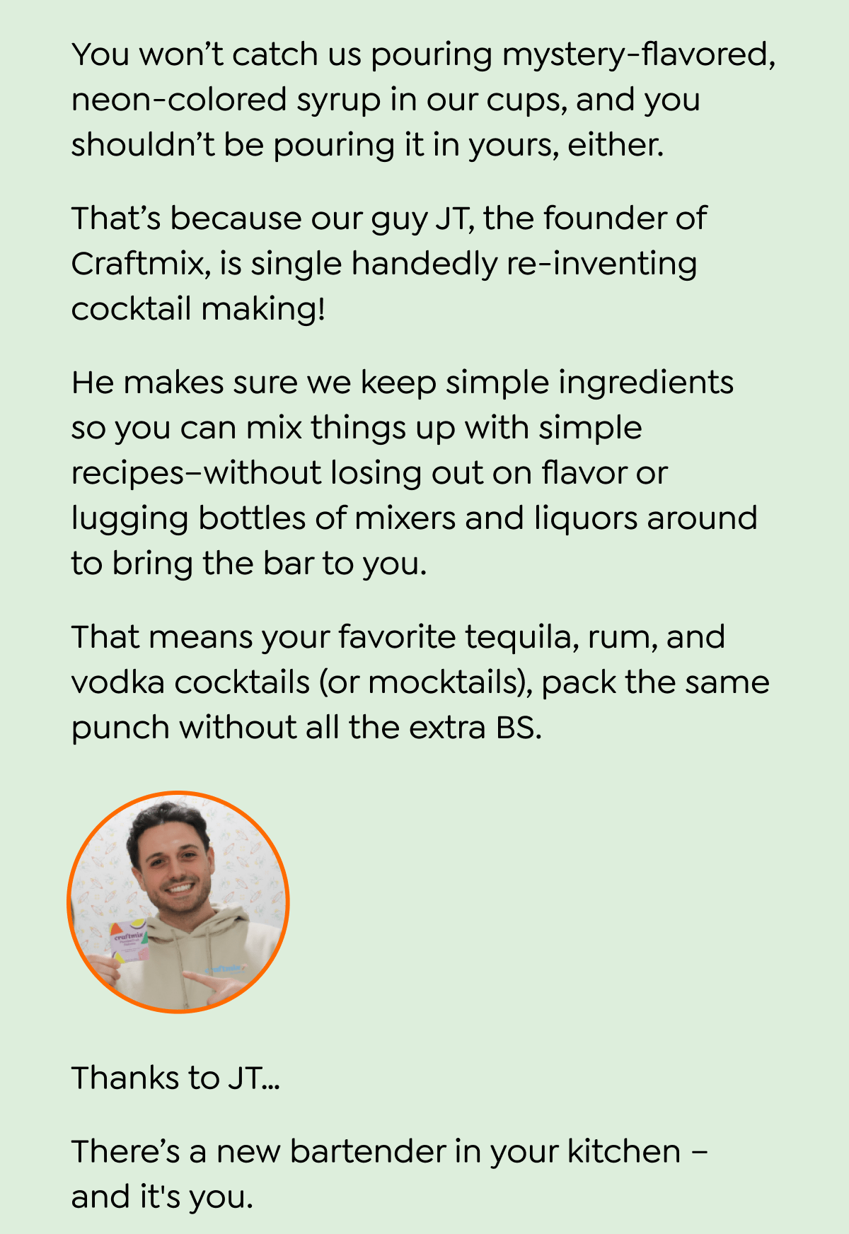  You won't catch us pouring mystery-flavored, neon-colored syrup in our cups, and you shouldn't be pouring it in yours, either. That's because our guy JT, the founder of Craftmix, is single handedly re-inventing cocktail making! He makes sure we keep simple ingredients so you can mix things up with simple recipes-without losing out on flavor or lugging bottles of mixers and liquors around to bring the bar to you. That means your favorite tequila, rum, and vodka cocktails (or mocktails), pack the same punch without all the extra BS. craftmix Thanks to JT... There's a new bartender in your kitchen - and it's you. And for 24 more hours - you can pair your favorite liquor with one of our delicious flavors for 20% off when you use code FIRST30. So ditch those heavy glass bottles and toss those sticky mixers in the trash can... Stock up on your new favorite single-serve satchels! SAVE 30% ON YOUR FIRST PURCHASE