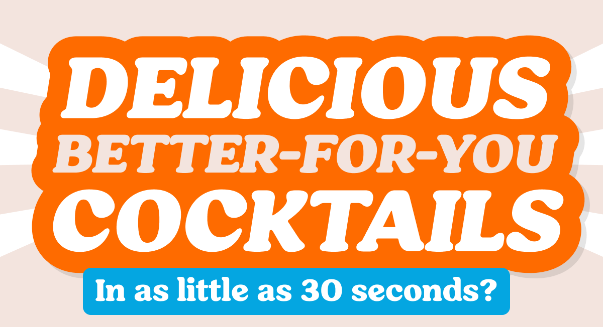  DELICIOUS BETTER-FOR-YOU COCKTAILS In as little as 30 seconds? Use Code FIRST30 to Take 30% Off Your New Favorite Cocktail Flavors SAVE 20%