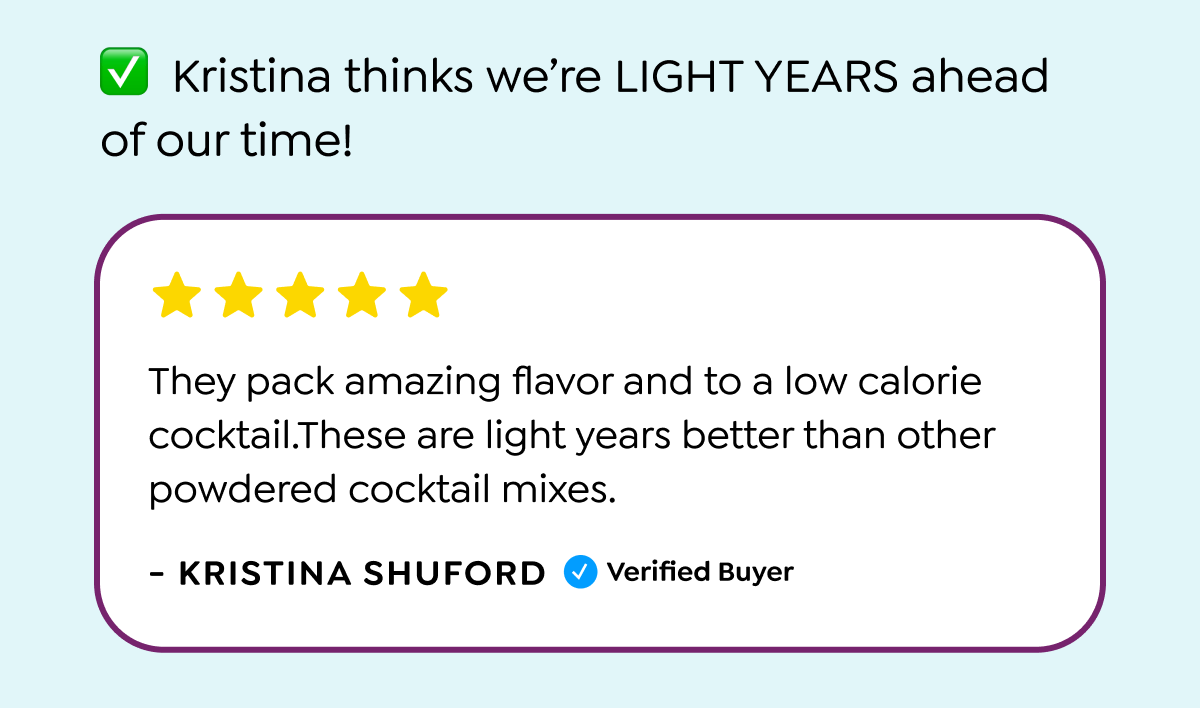  ✓ Kristina thinks we're LIGHT YEARS ahead of our time! They pack amazing flavor and to a low calorie cocktail.These are light years better than other powdered cocktail mixes. - KRISTINA SHUFORD Verified Buyer