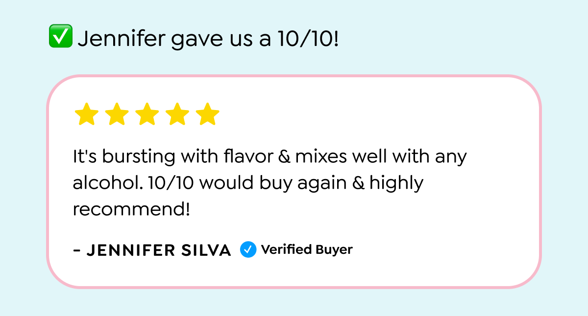  Jennifer gave us a 10/10! It's bursting with flavor & mixes well with any alcohol. 10/10 would buy again & highly recommend! - JENNIFER SILVA Verified Buyer