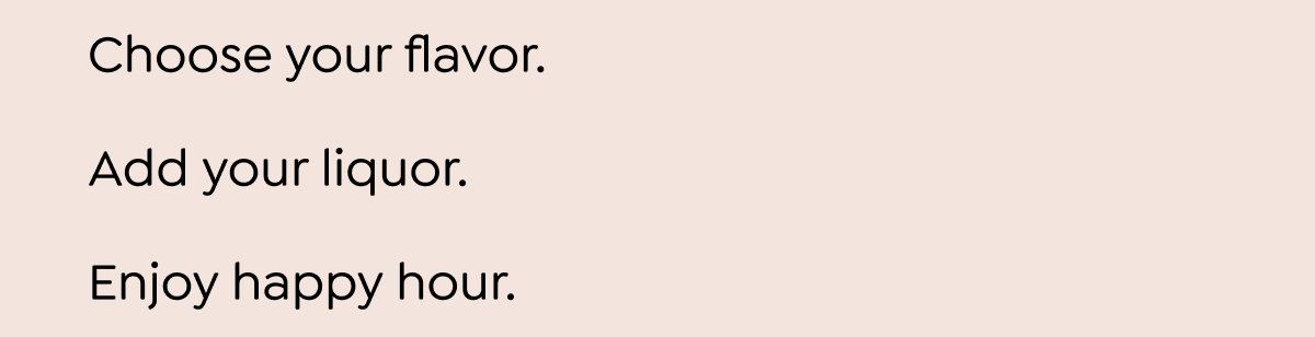  Choose your flavor. Add your liquor. Enjoy happy hour. Use code FIRST30 to take 30% off every mix. SHOP NOW