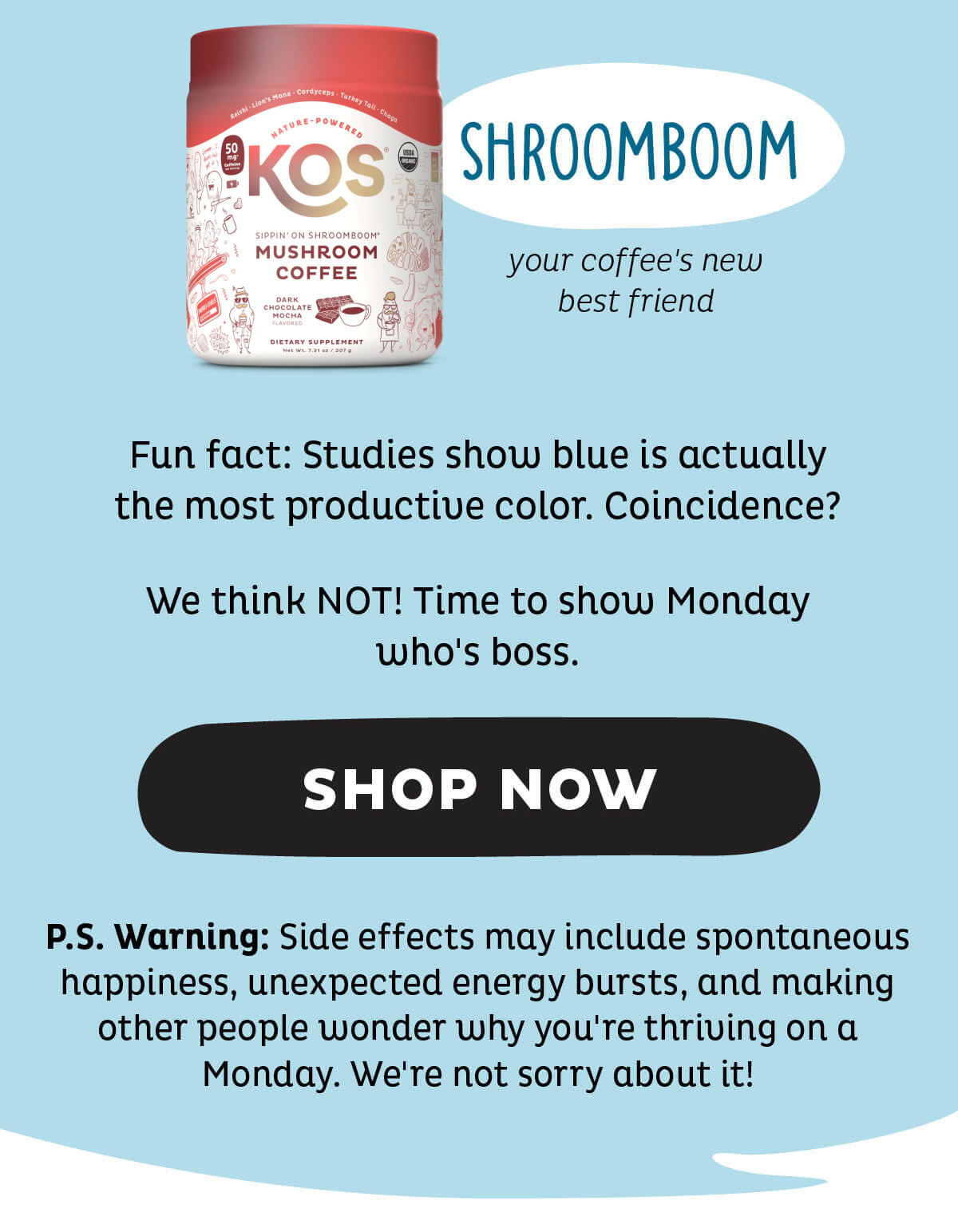Shroomboom (your coffee's new best friend) - Fun fact: Studies show blue is actually the most productive color. Coincidence? We think NOT! Time to show Monday who's boss. P.S. Warning: Side effects may include spontaneous happiness, unexpected energy bursts, and making other people wonder why you're thriving on a Monday. We're not sorry about it! SHOP NOW