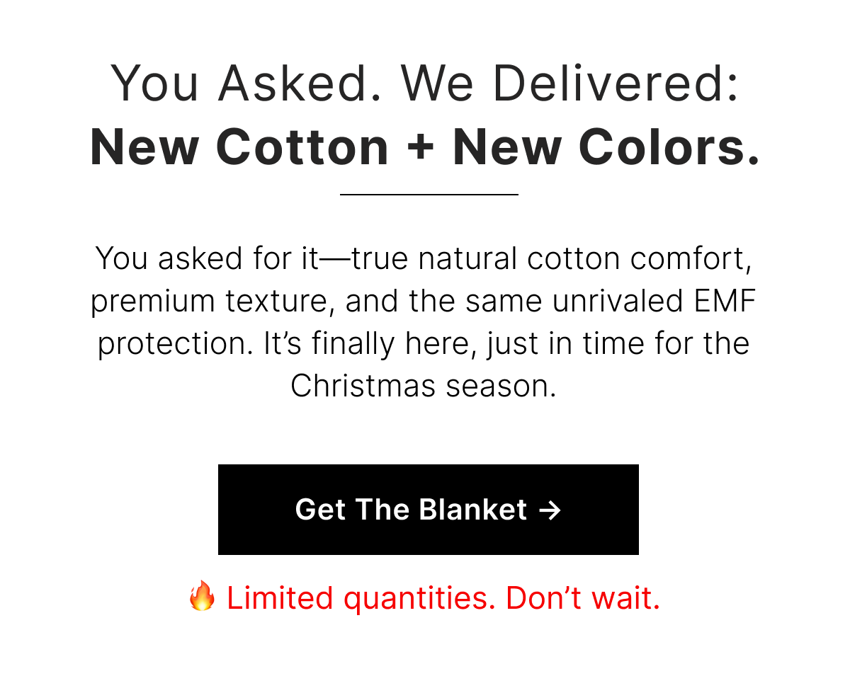 You asked for it—true natural cotton comfort, premium texture, and the same unrivaled EMF protection. It's finally here, just in time for the Christmas season.