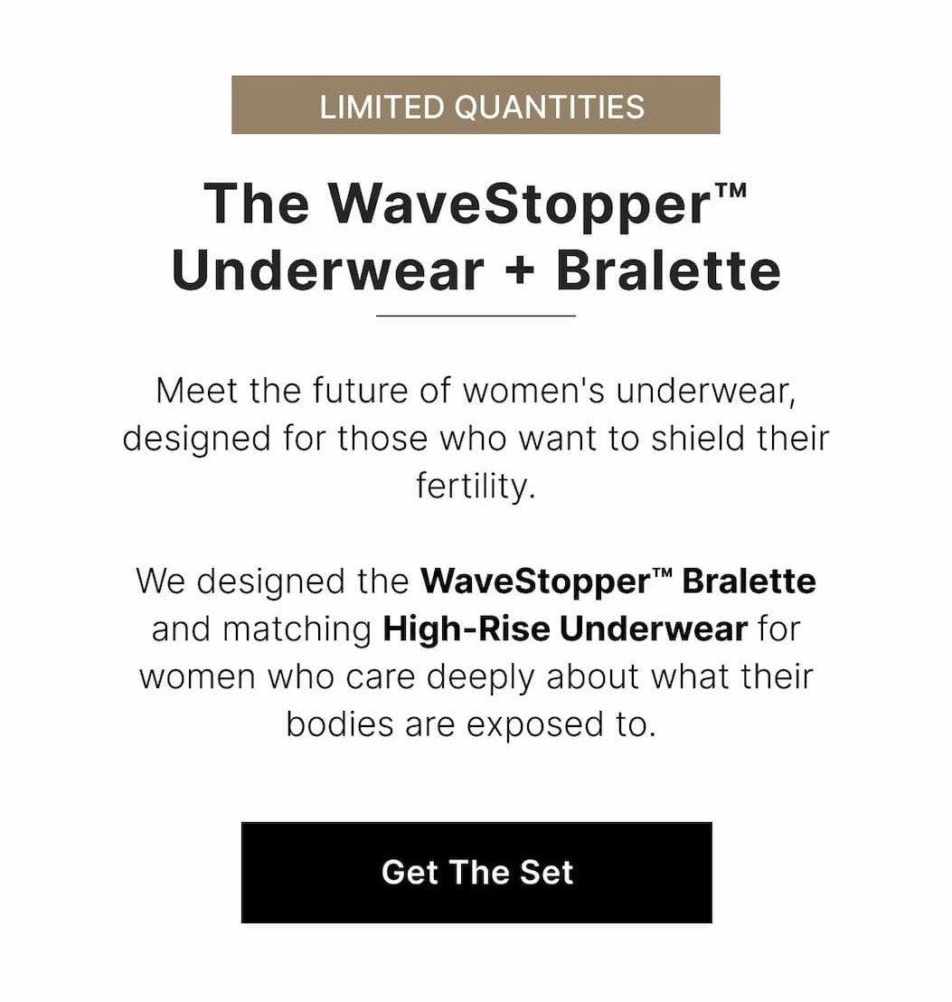 Meet the future of women's underwear, designed for those who want to shield their fertility.  We designed the WaveStopper™ Bralette and matching High-Rise Underwear for women who care deeply about what their bodies are exposed to. 