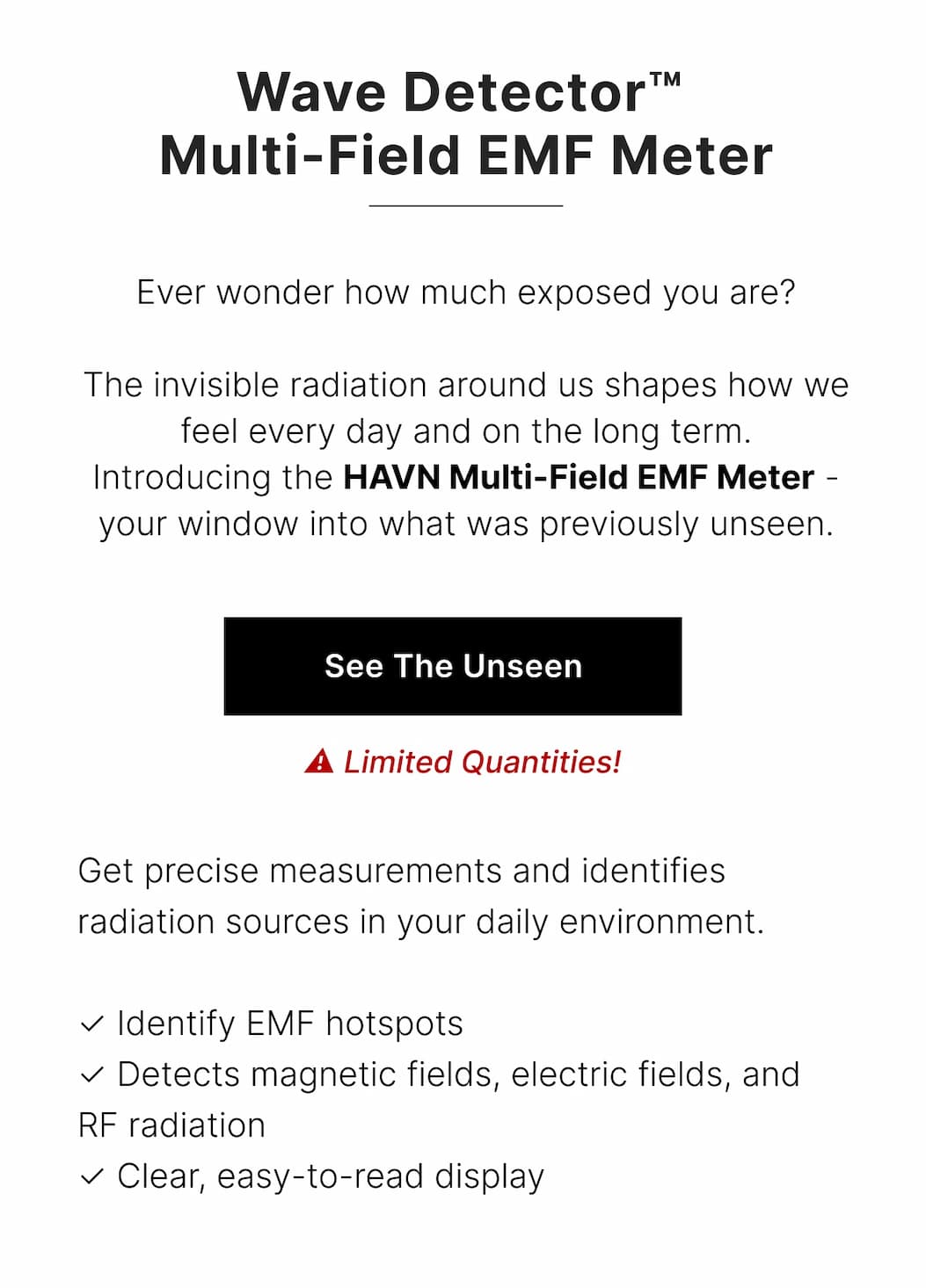 Get precise measurements and identifies radiation sources in your daily environment.  ✓ Detects magnetic fields, electric fields, and RF radiation  ✓ Clear, easy-to-read display  ✓ Identify EMF hotspots