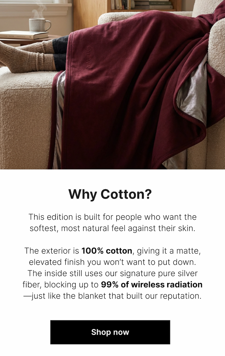 This edition is built for people who want the softest, most natural feel against their skin.  The exterior is 100% cotton, giving it a matte, elevated finish you won't want to put down. The inside still uses our signature pure silver fiber, blocking up to 99% of wireless radiation—just like the blanket that built our reputation.