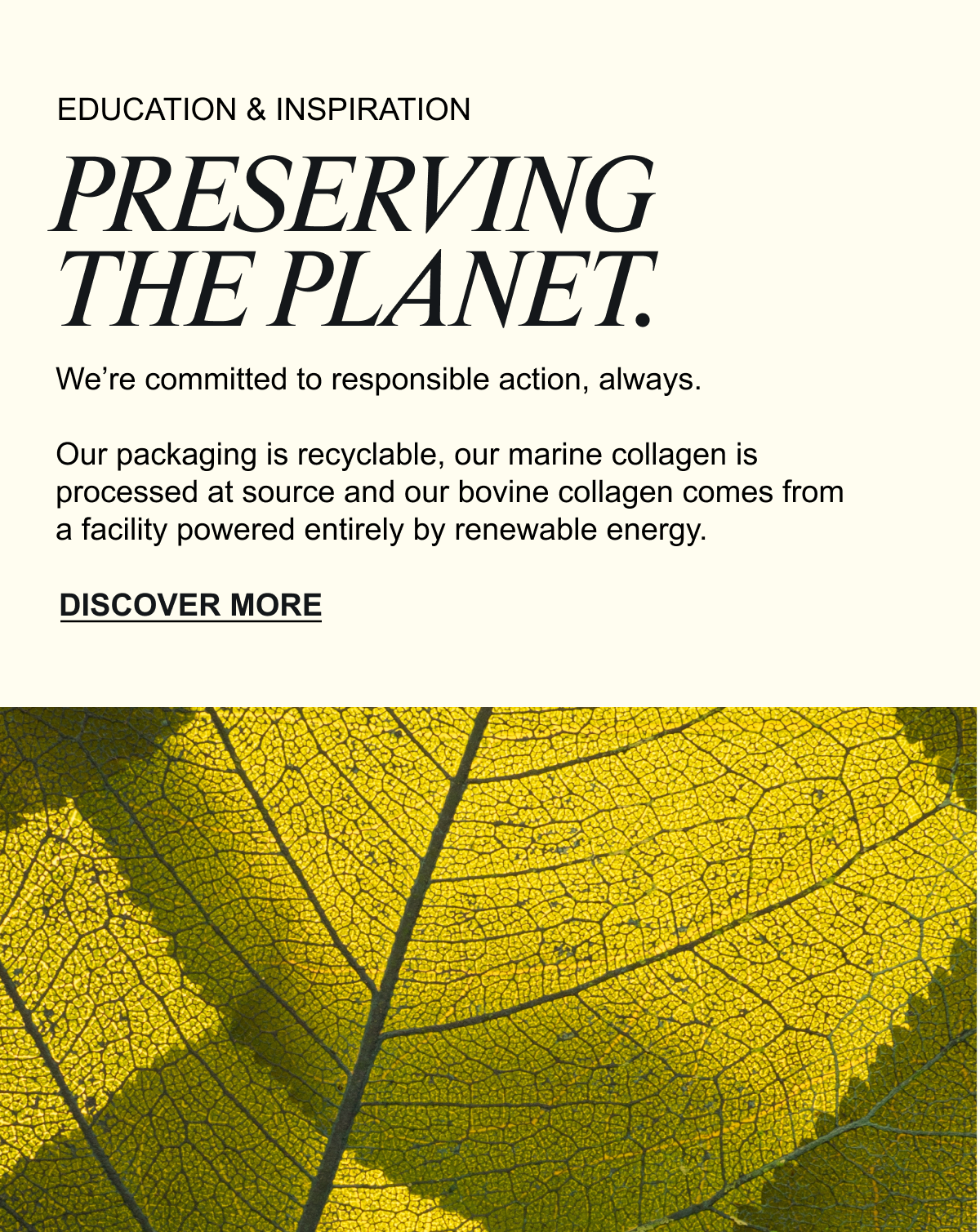 PRESERVING THE PLANET. We’re committed to responsible action, always. Our packaging is recyclable, our marine collagen is processed at source and our bovine collagen comes from a facility powered entirely by renewable energy. As the only UK collagen brand with an SBTi-validated greenhouse gas reduction target, we’re taking real steps to reduce our carbon footprint. DISCOVER MORE