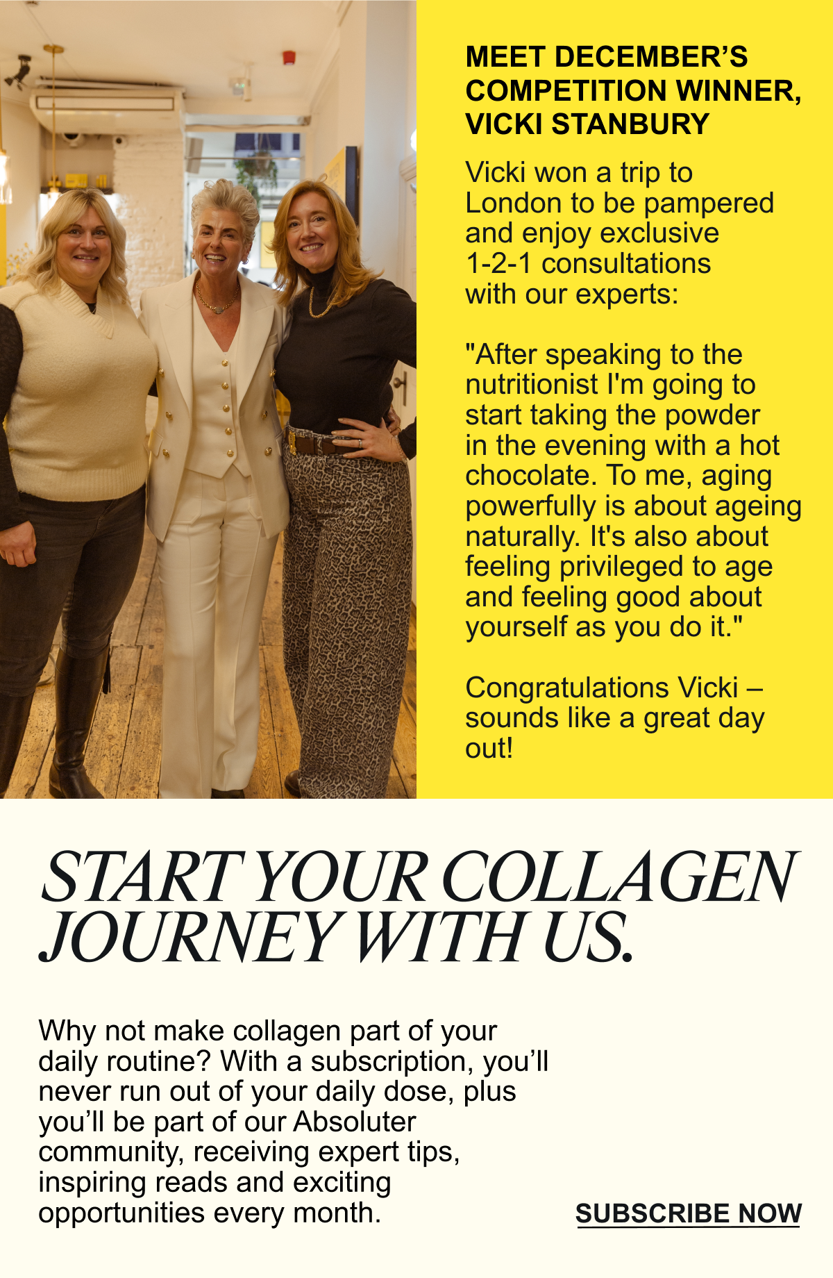 Why not make collagen part of your daily routine? With a subscription, you’ll never run out of your daily dose, plus you’ll be part of our Absoluter community, receiving expert tips, inspiring reads and exciting opportunities every month.