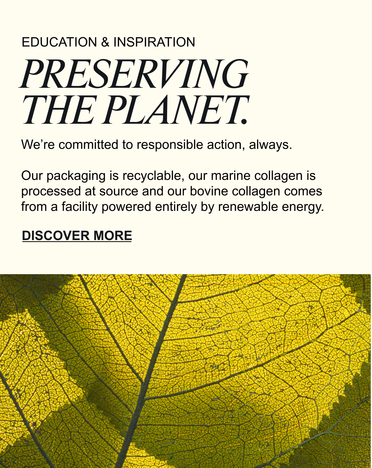 PRESERVING THE PLANET. We’re committed to responsible action, always. Our packaging is recyclable, our marine collagen is processed at source and our bovine collagen comes from a facility powered entirely by renewable energy. As the only UK collagen brand with an SBTi-validated greenhouse gas reduction target, we’re taking real steps to reduce our carbon footprint. DISCOVER MORE