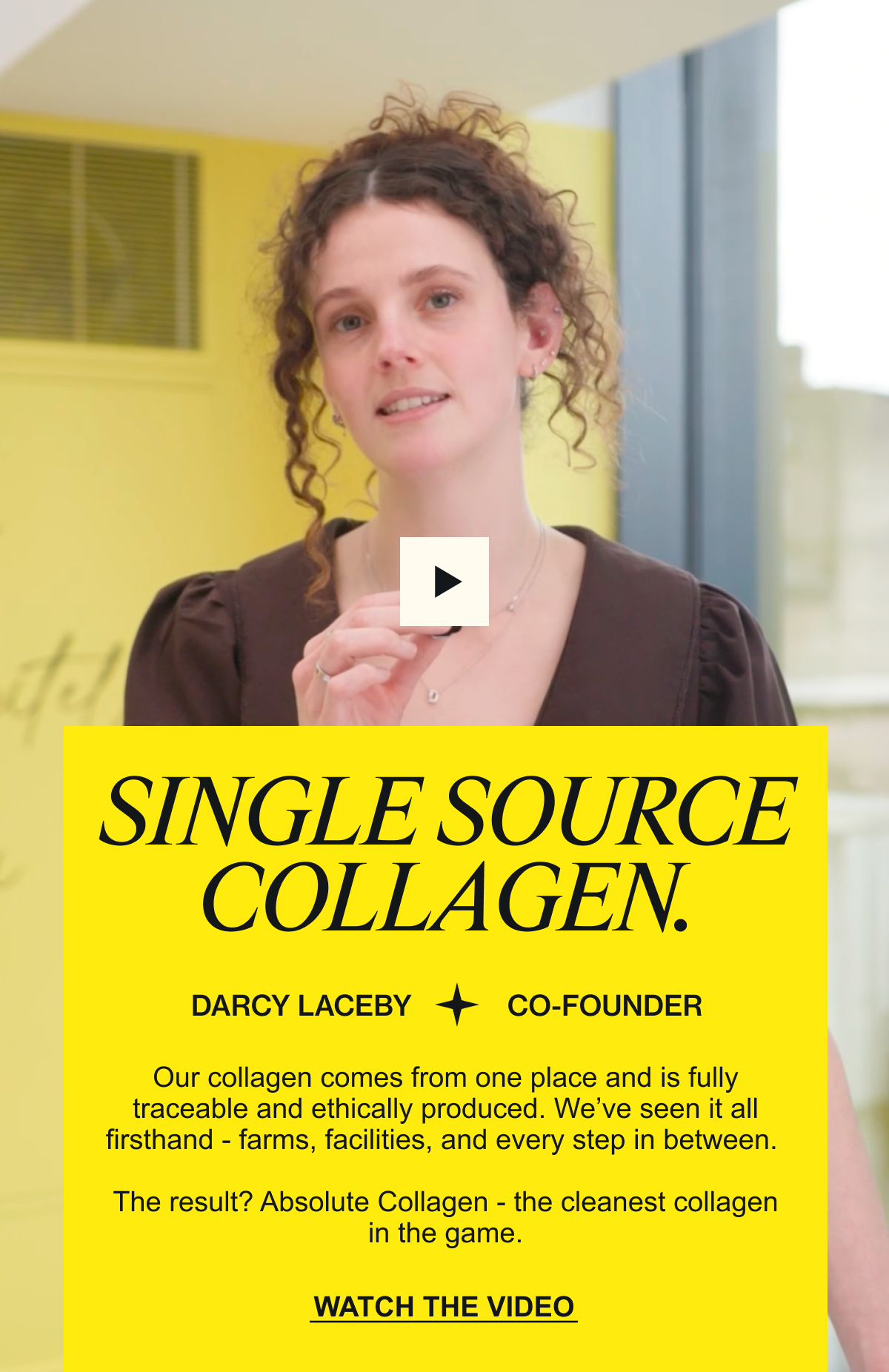 DARCY EXPLAINS SINGLE SOURCE COLLAGEN. “Our collagen comes from one place and is fully traceable and ethically produced. We’ve seen it all firsthand - farms, facilities, and every step in between. The result? Absolute Collagen - the cleanest collagen in the game.” WATCH THE VIDEO
