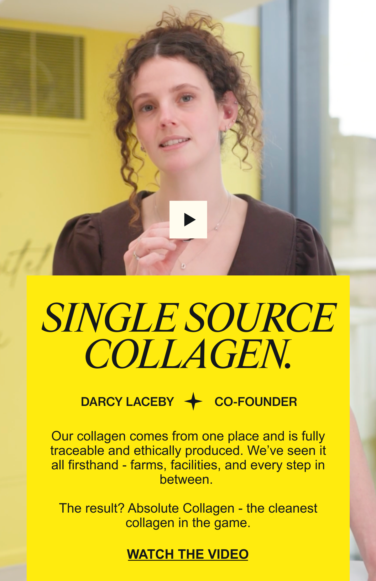 DARCY EXPLAINS SINGLE SOURCE COLLAGEN. “Our collagen comes from one place and is fully traceable and ethically produced. We’ve seen it all firsthand - farms, facilities, and every step in between. The result? Absolute Collagen - the cleanest collagen in the game.” WATCH THE VIDEO