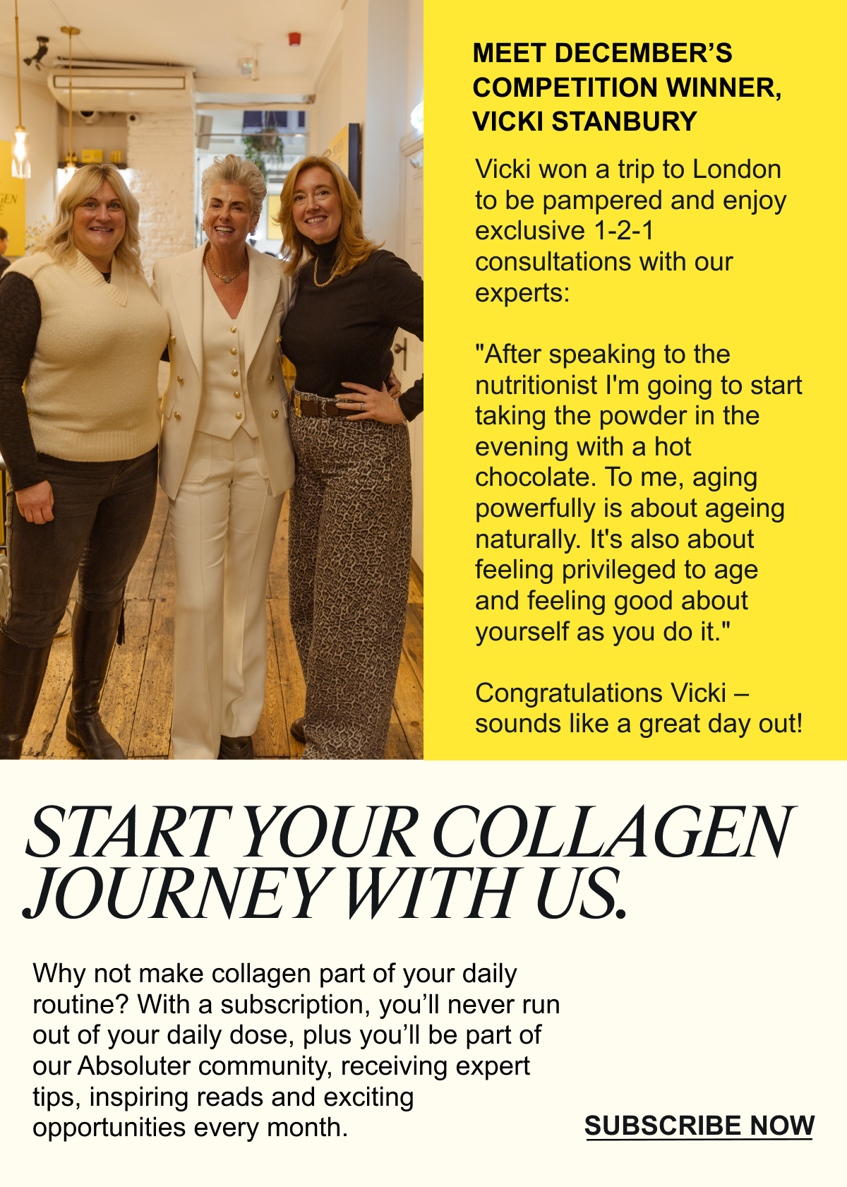 Why not make collagen part of your daily routine? With a subscription, you’ll never run out of your daily dose, plus you’ll be part of our Absoluter community, receiving expert tips, inspiring reads and exciting opportunities every month.