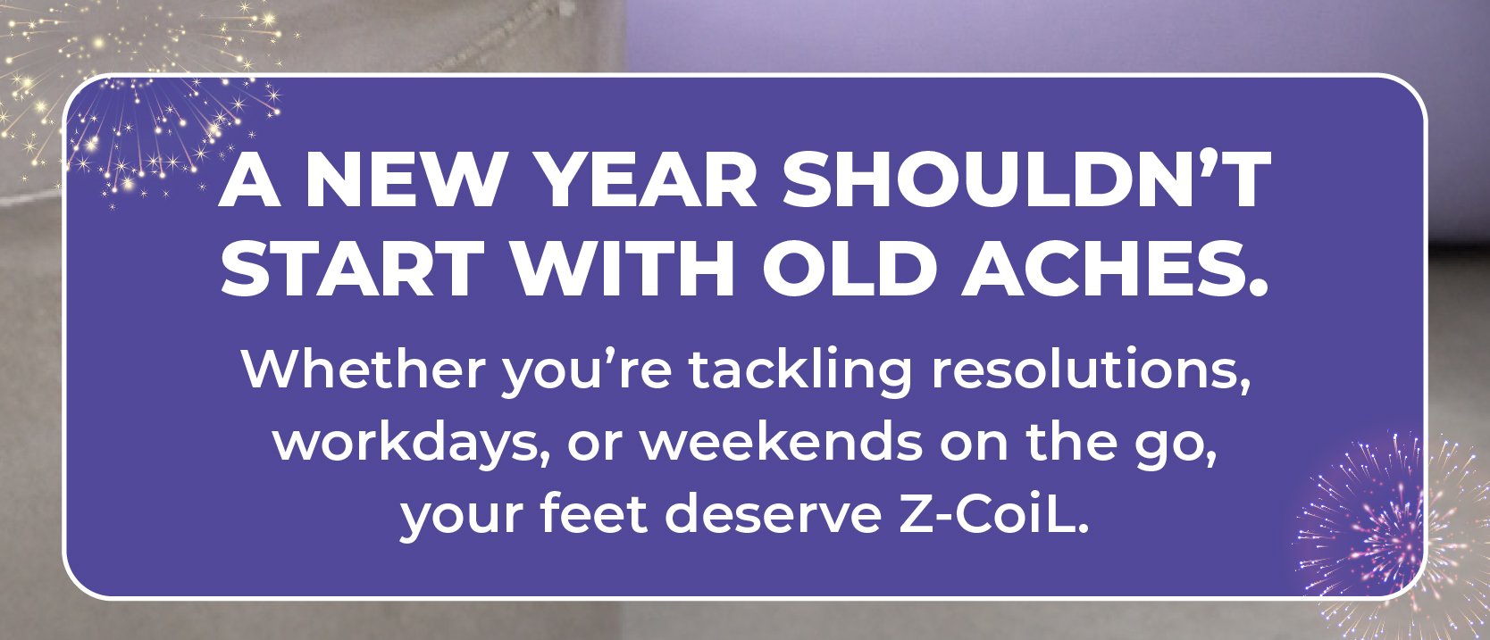 A new year shouldn't start with old aches.  Whether you're tackling resolutions, workdays, or weekends on the go, your feet deserve Z-CoiL.