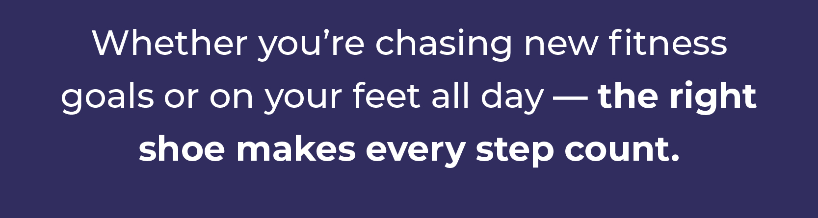 Whether you're chasing new fitness goals or on your feet all day — the right  shoe makes every step count.