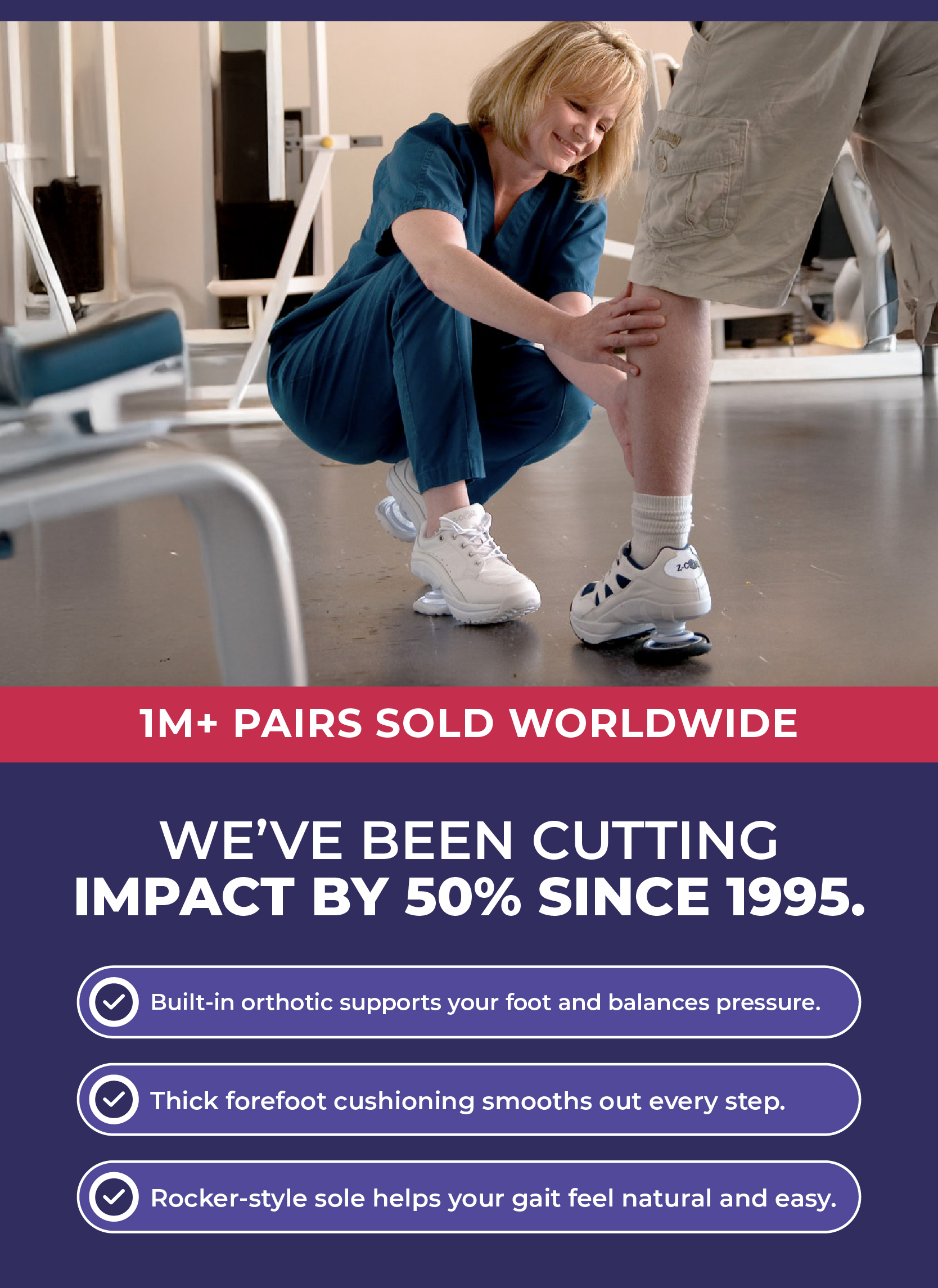 We've been cutting impact by 50% since 1995.  Built-in orthotic supports your foot and balances pressure. Thick forefoot cushioning smooths out every step. Rocker-style sole helps your gait feel natural and easy.