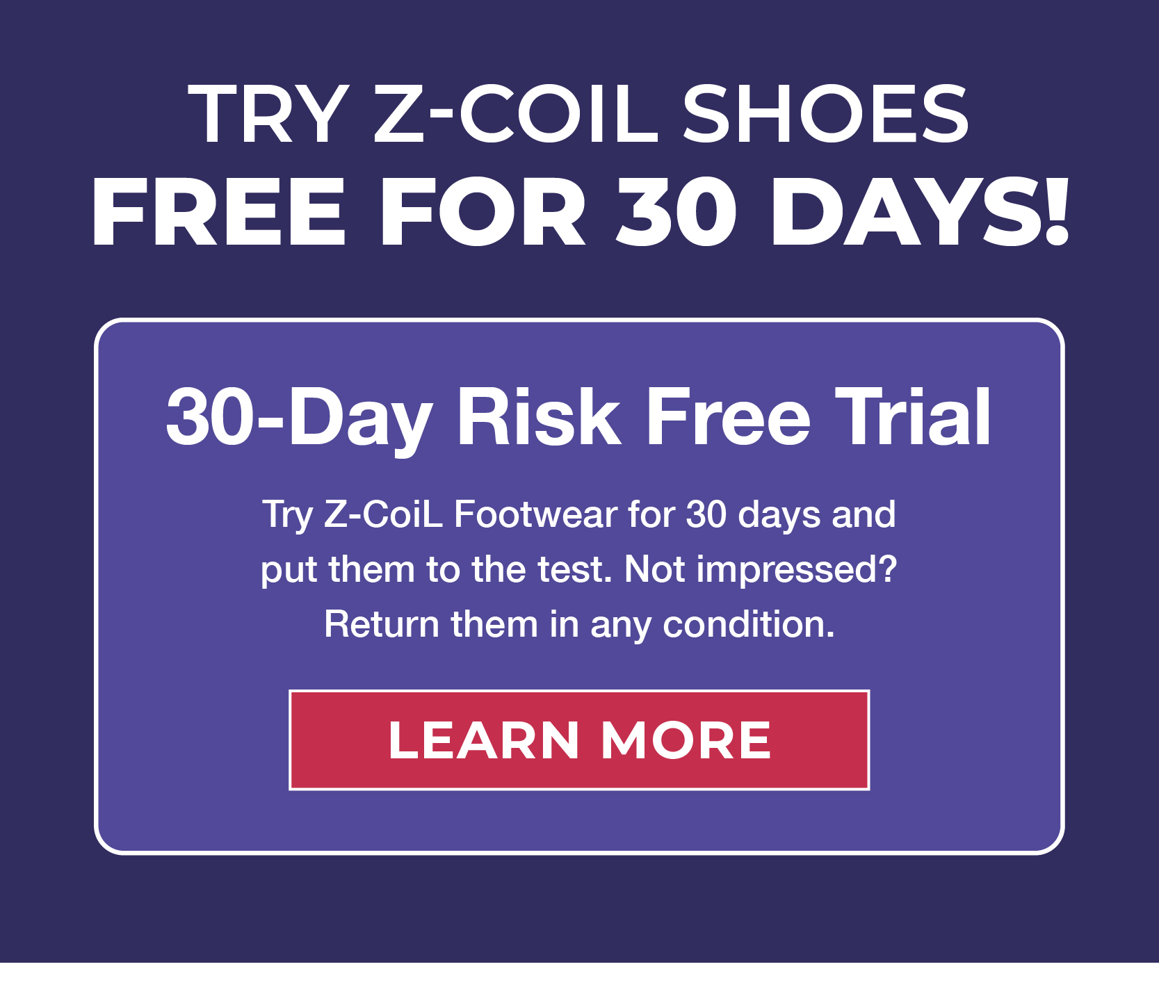 Try Z-CoiL Shoes FREE for 30 Days!  ✅ 30-Day Risk Free Trial Try Z-CoiL Footwear for 30 days and  put them to the test. Not impressed?  Return them in any condition. 
