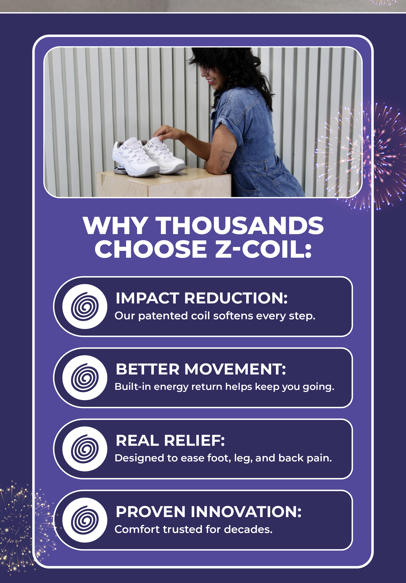 Why thousands choose Z-CoiL:  Impact Reduction: Our patented coil softens every step. Better Movement: Built-in energy return helps keep you going. Real Relief: Designed to ease foot, leg, and back pain. Proven Innovation: Comfort trusted for decades.