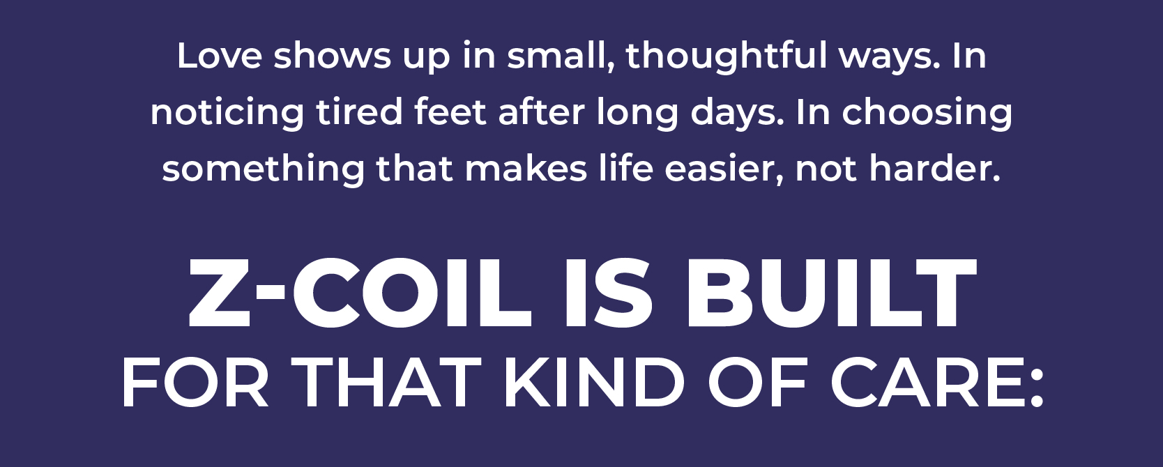 Love shows up in small, thoughtful ways. In noticing tired feet after long days. In choosing something that makes life easier, not harder. Z-CoiL is built for that kind of care: 