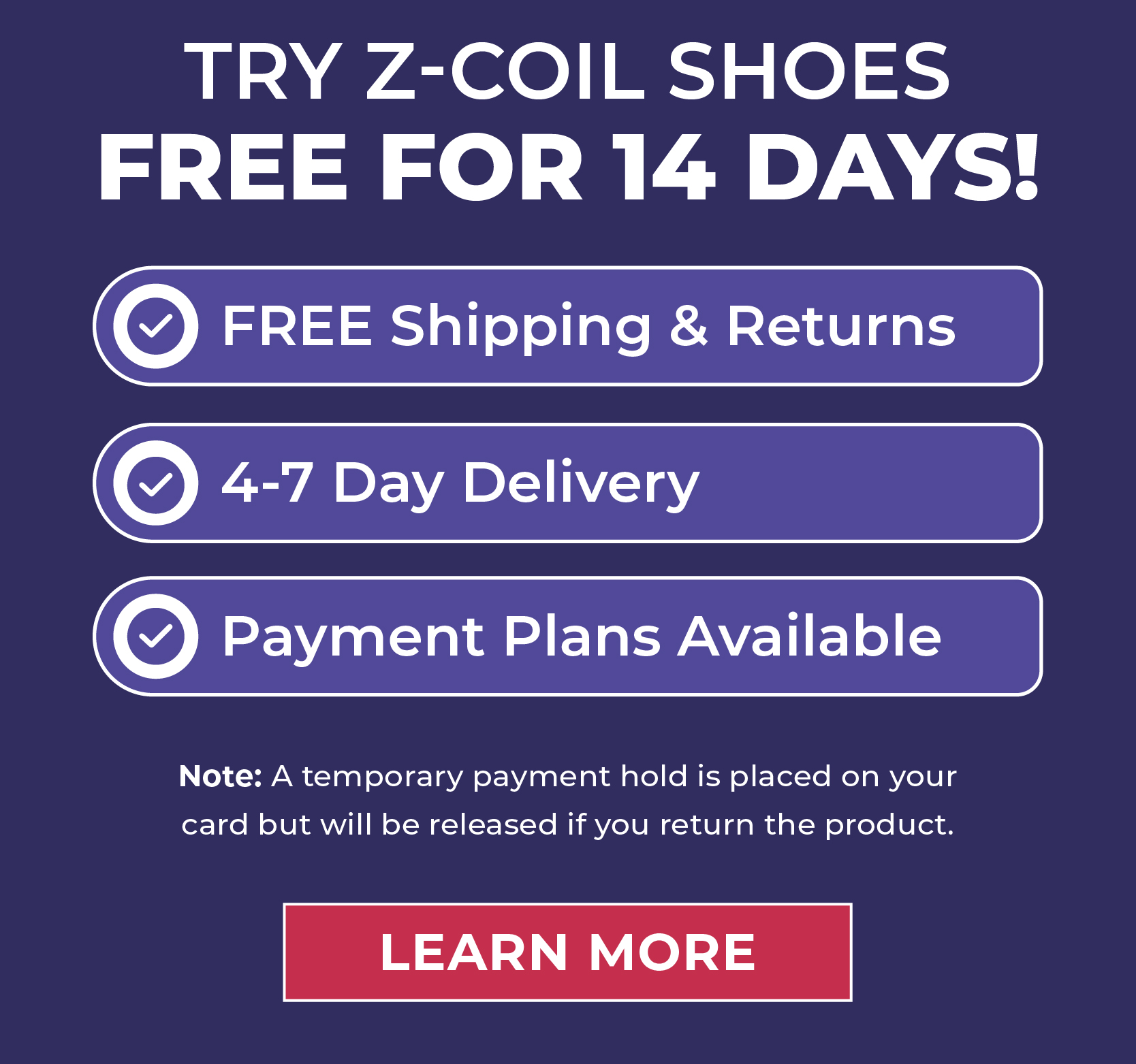 Try Z-CoiL Shoes FREE for 14 Days!  ✅ FREE Shipping & Returns ✅ 4-7 Day Delivery ✅ Payment Plans Available ✅ Try Risk-Free for 14 Days!  Note: A temporary payment hold will be placed on your card; it will be released upon your return of the product.