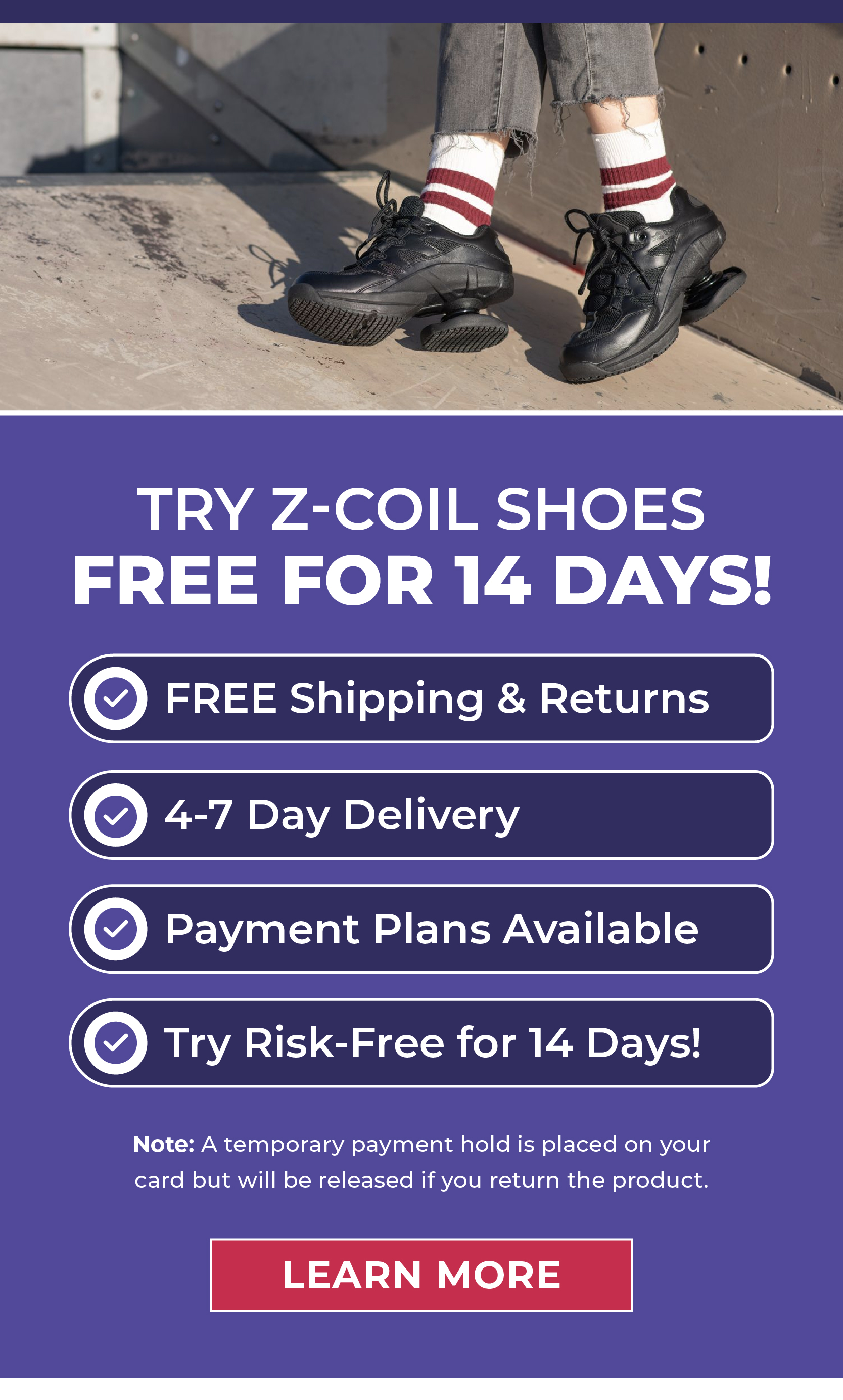 Try Z-CoiL Shoes FREE for 14 Days!  ✅ FREE Shipping & Returns ✅ 4-7 Day Delivery ✅ Payment Plans Available ✅ Try Risk-Free for 14 Days!  Note: A temporary payment hold will be placed on your card; it will be released upon your return of the product.