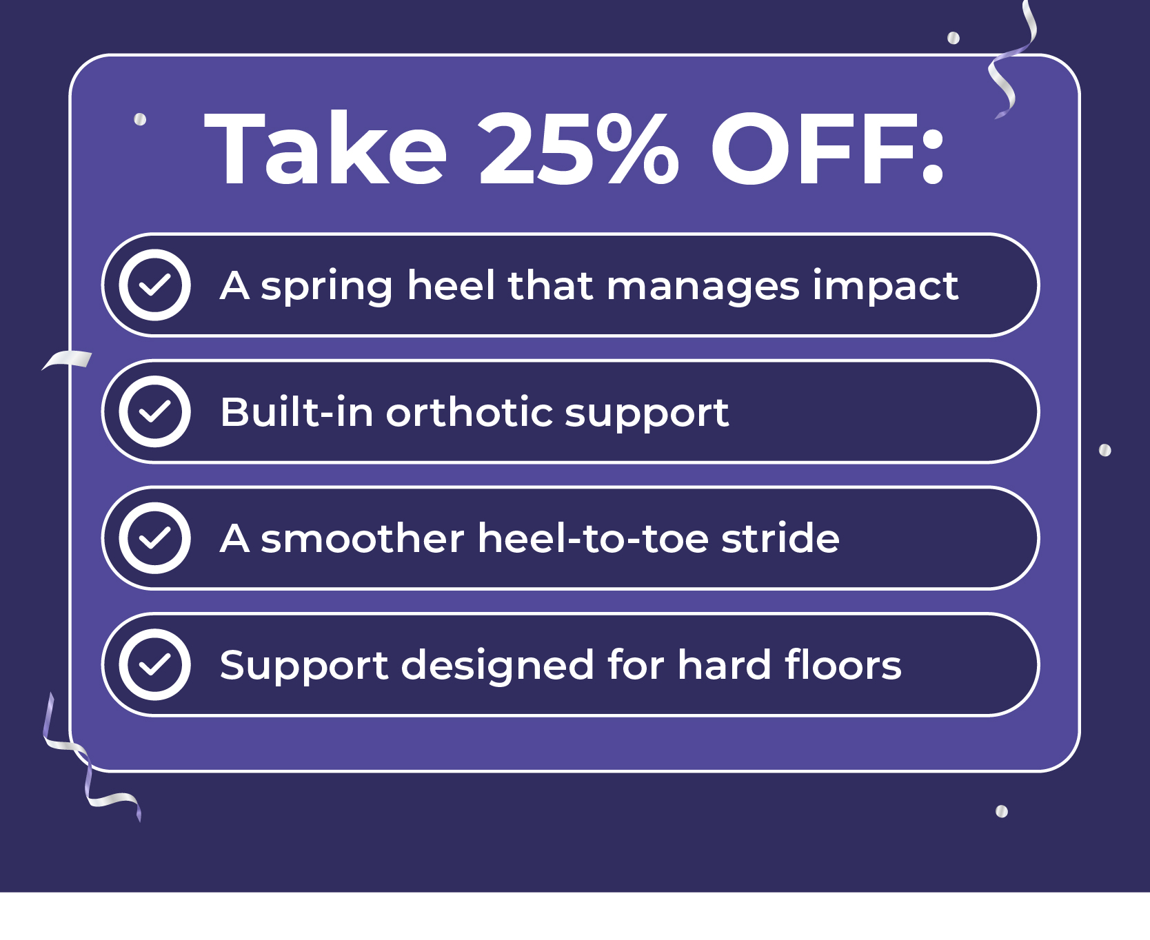 Take 25% Off: A spring heel that manages impact Built-in orthotic support A smoother heel-to-toe stride Support designed for hard floors