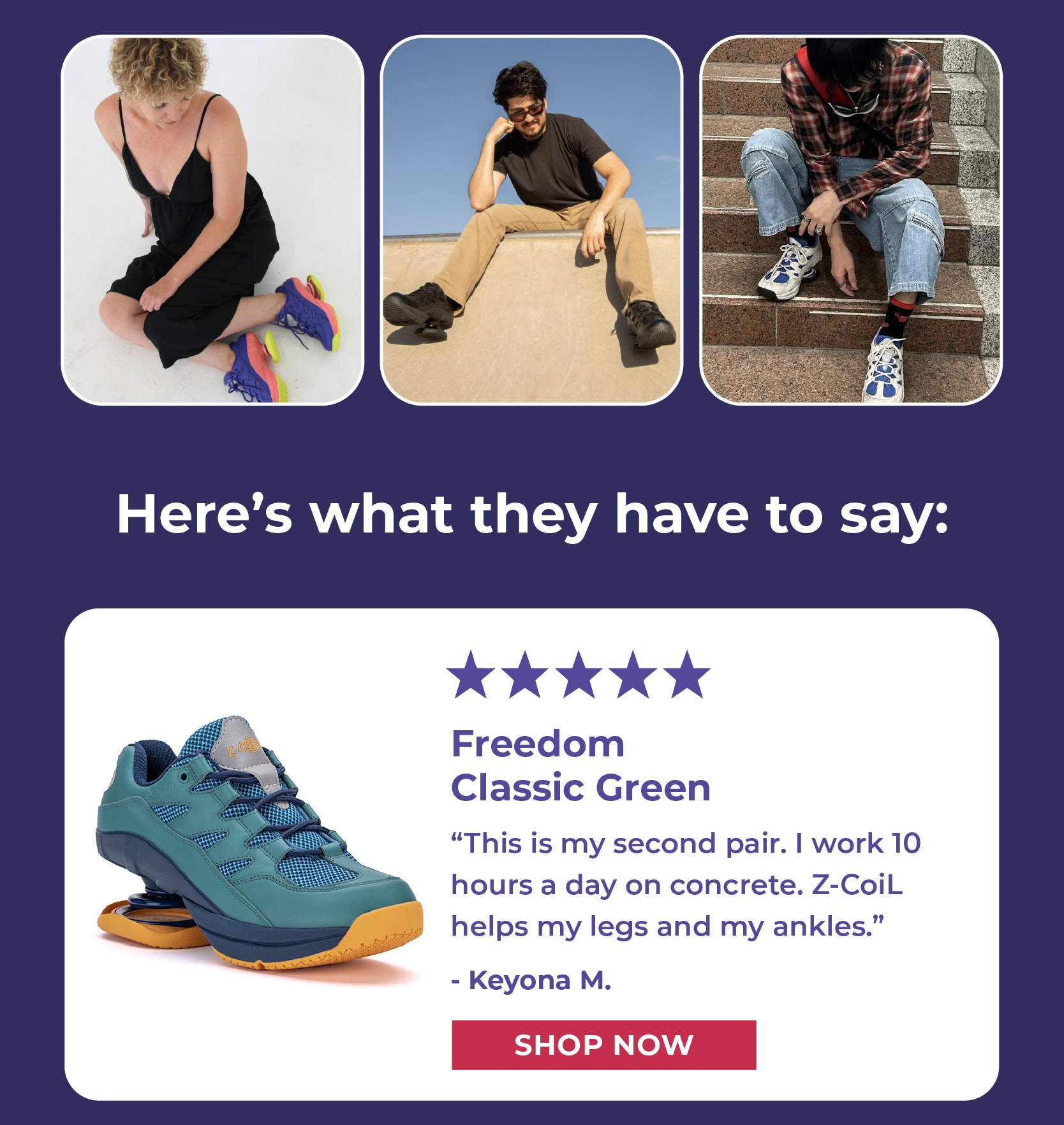 Here's what they have to say: [5 STARS] This is my second pair. I work 10 hours a day on concrete. Z-CoiL helps my legs and my ankles.