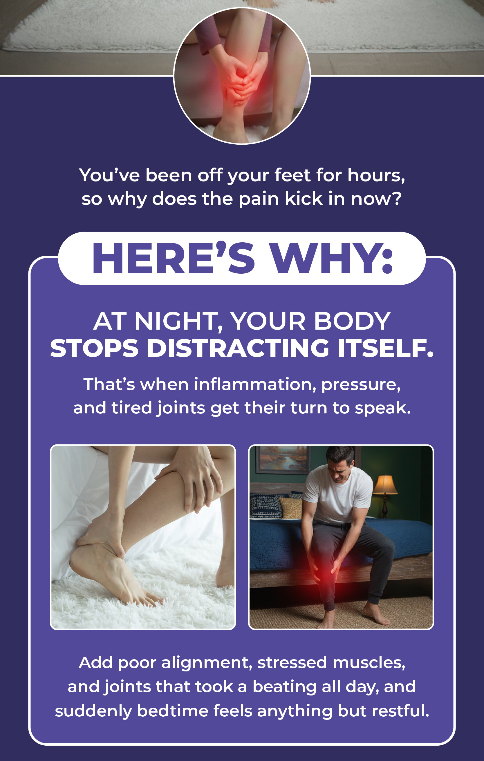 You've been off your feet for hours, so why does the pain kick in now?  Here's Why:  At night, your body stops distracting itself.  That's when inflammation, pressure, and tired joints get their turn to speak.  Add poor alignment, stressed muscles, and joints that took a beating all day, and suddenly bedtime feels anything but restful.