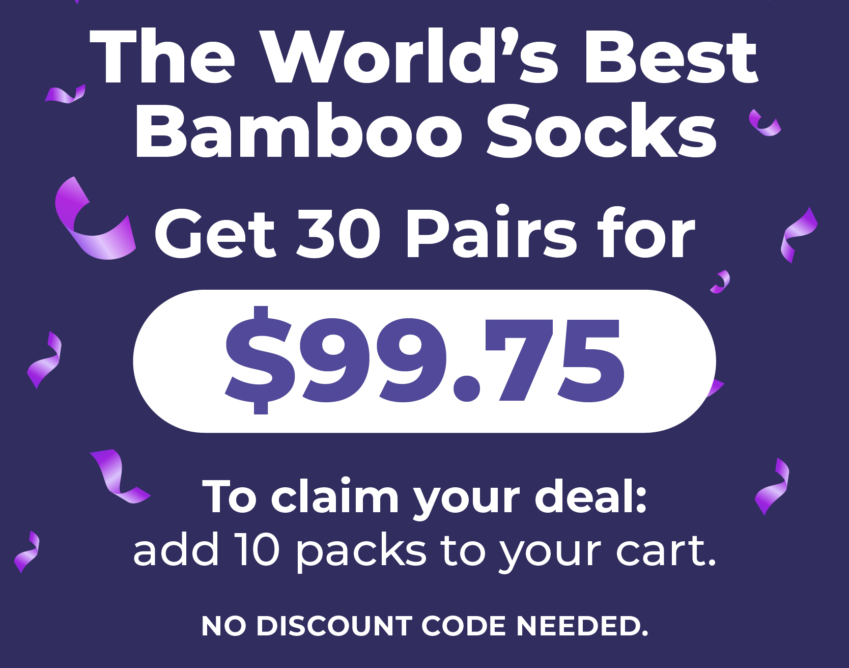 The World’s Best Bamboo Socks. Get 30 Pairs for $99.75. To claim your deal: add 10 packs to your cart. No discount code needed.