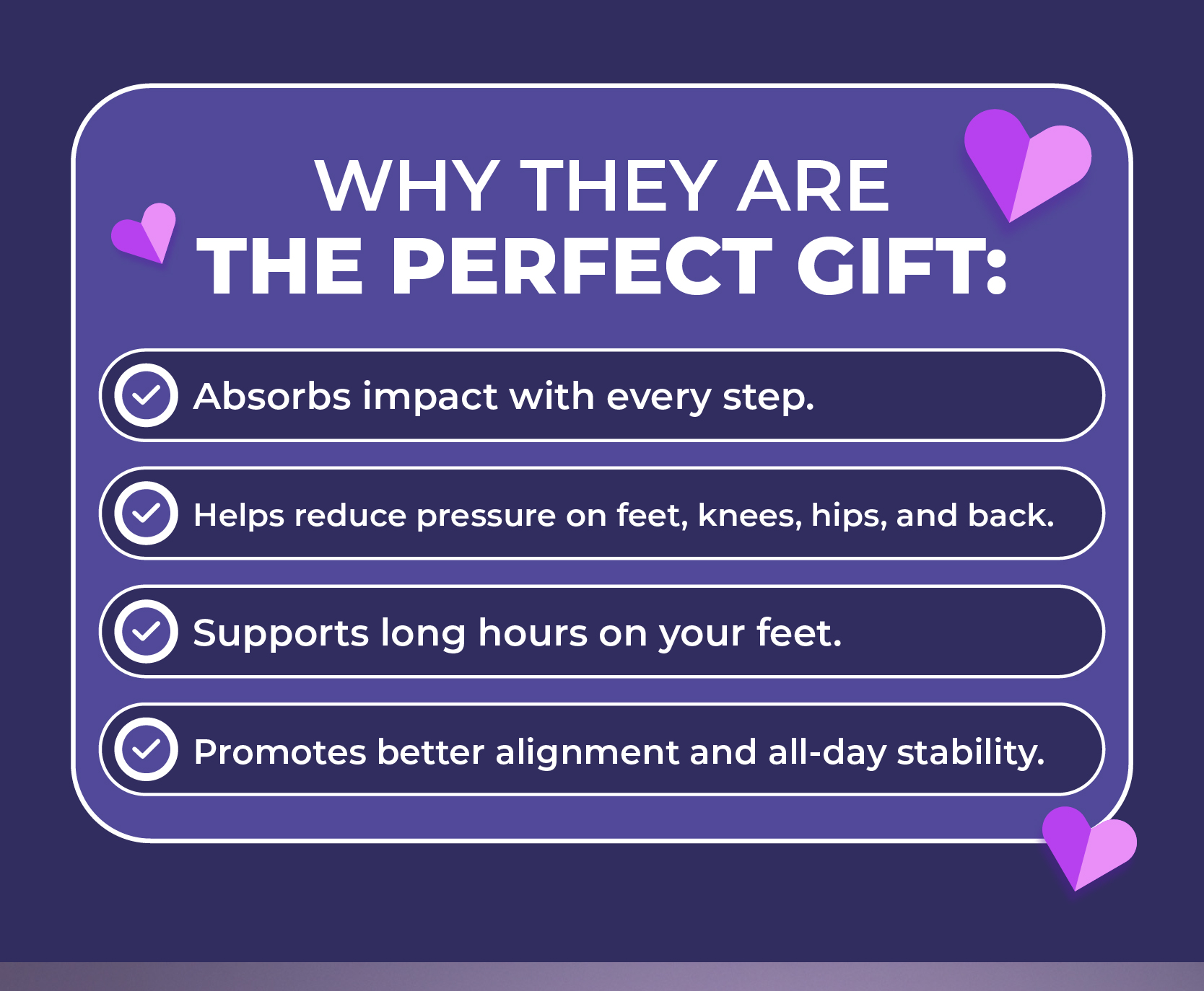 Why they are the perfect gift:  Absorbs impact with every step. Helps reduce pressure on feet, knees, hips, and back. Supports long hours on your feet. Promotes better alignment and all-day stability.