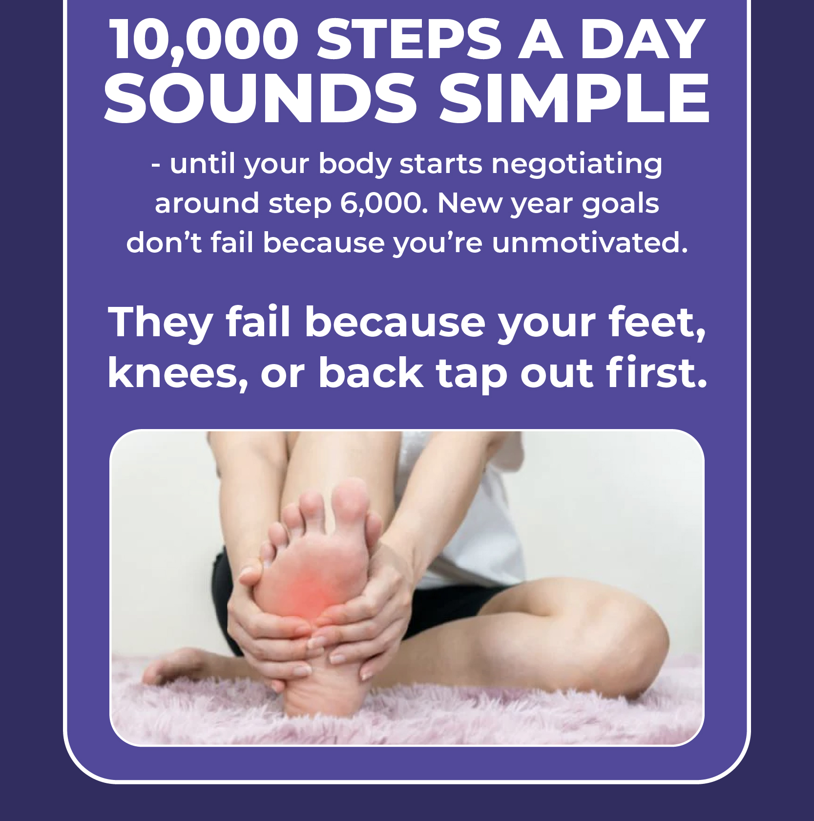 10,000 steps a day sounds simple - until your body starts negotiating around step 6,000. New year goals don't fail because you're unmotivated. They fail because your feet, knees, or back tap out first.